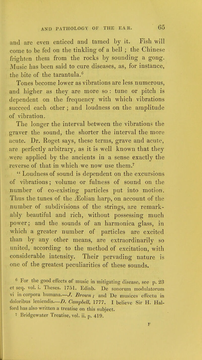 and are even enticed and tamed by it. Fish will corae to be fed on the tinkling of a belJ ; the Chinese frighten them from the rocks by sounding a gong. Music has been said to cure diseases, as, for instance, the bite of the tarantula.*^ Tones become lower as vibrations are less numerous, and higher as they are more so : tune or pitch is dependent on the frequency with which vibrations succeed each other; and loudness on the amplitude of vibration. The lono;er the interval between the vibrations the graver the sound, the shorter the interval the more acute. Dr. Roget says, these terms, grave and acute, are perfectly arbitrary, as it is well known that they were applied by the ancients in a sense exactly the reverse of that in which we now use them.''^  Loudness of sound is dependent on the excursions of vibrations; volume or fulness of sound on the number of co-existing particles put into motion. Thus the tunes of the ^Eolian harp, on account of the number of subdivisions of the strings, are remark- ably beautiful and rich, without possessing much power; and the sounds of an harmonica glass, in which a greater number of particles are excited than by any other means, are extraordinarily so united, according to the method of excitation, with considerable intensity. Their pervading nature is one of the greatest peculiarities of these sounds. 6 For the good efFects of music in mitigating disease, see p. 23 et seq. vol. i. Theses. 1751. Edinb. De sonorum modulatorum vi in corpora humana.—./. Brown; and De musices effectu in doloribus leniendis—D. Camphell, 1777. I believe Sir H. Hal- ford has also written a treatise on this subject. ' Bridgewater Treatise, vol. ii. p. 419. F