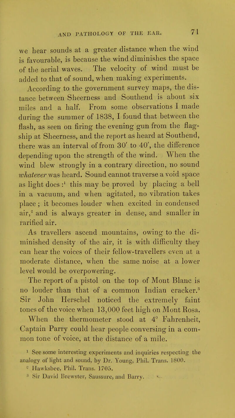 we hear sounds at a greater distance when the wind is fevourable, is because the wind diminishes the space of the aerial waves. The velocity of wind must be added to that of sound, when making experiments. According to the government survey maps, the dis- tance between Sheerness and Southend is about six miles and a half. From some observations I made during the summer of 1838, I found that between the flash, as seen on firing the evening gun from the flag- ship at Sheerness, and the report as heard at Southend, there was an interval of from 30' to 40', the diflerence depending upon the strength of the wind. When the wind blew strongly in a contrary direction, no sound whatever was heard. Sound cannot traverse a void space as light does •} this may be proved by placing a bell in a vacuum, and when agitated, no vibration takes place ; it becomes louder when excited in condensed air,^ and is always greater in dense, and smaller in rarified air. As travellers ascend mountains, owing to the di- minished density of the air, it is with difficulty they can hear the voices of their fellow-travellers even at a moderate distance, when the same noise at a lower level would be overpowering. The report of a pistol on the top of Mont Blanc is no louder than that of a common Indian cracker.^ Sir John Herschel noticed the extremely faint tones of the voice when 13,000 feet high on Mont Rosa. When the thermometer stood at 4° Fahrenheit, Captain Parry could hear people conversing in a com- mon tone of voice, at the distance of a mile. 1 See some interesting experiments and inquiries respecting the analogy of light and sound, by Dr. Young, Phil. Trans. 1800. ' Havvksbee, Phil. Trans. 1705. Sir David Brewster, Saussure, and Barry.