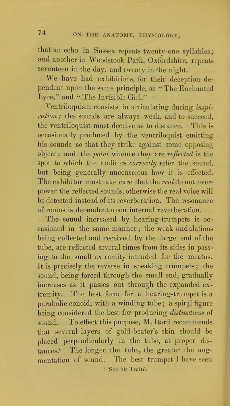 that an echo in Sussex repeats twenty-one syllables; and another in Woodstock Park, Oxfordshire, repeats seventeen in the day, and twenty in tlie night. We have had exhibitions, for their deception de- pendent upon the same principle, as  The Enchanted Lyre, and  The Invisible Girl. Ventriloquism consists in articulating during inspi- ration ; the sounds are always weak, and to succeed, the ventriloquist must deceive as to distance. This is occasionally produced by the ventriloquist emitting his sounds so that they strike against some opposing object; and the point whence they are reflected is the spot to which the auditors correctly refer the sound, but being generally unconscious how it is effected. The exhibitor must take care that the real do not over- power the reflected sounds, otherwise the real voice will be detected instead of its reverberation. The resonance of rooms is dependent upon internal reverberation. The sound increased by hearing-trumpets is oc- casioned in the same manner; the weak undulations being collected and received by the large end of the tube, are reflected several times from its sides in pass- ing to the small extremity intended for the meatus. It is precisely the reverse in speaking trumpets; the sound, being forced through the small end, gradually increases as it passes out through the expanded ex- tremity. The best form for a hearing-trumpet is a parabolic conoid, with a winding tube; a spiral figure being considered the best for producing distinctness of sound. To effect this purpose, M. Itard recommends that several layers of gold-beater's skin should be placed perpendicularly in the tube, at proper dis- tances.^ The longer the tube, the greater the aug- mentation of sound. The best trumpet 1 have seen 'J See his Traite.