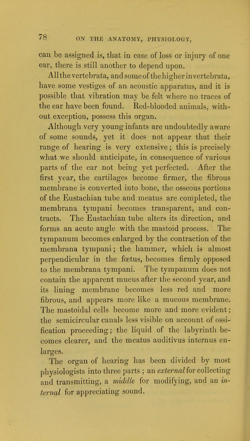 can be assigned is, that in case of loss or injury of one ear, there is still another to depend upon. Allthe vertebrata, andsomeof the higher in vertebrata, have some vestiges of an acoustic apparatus, and it is possible that vibration may be felt where no traces of the ear have been found. Red-blooded animals, with- out exception, possess this organ. Although very young infants are undoubtedly aware of some sounds, yet it does not appear that their range of hearing is very extensive; this is precisely what we should anticipate, in consequence of various parts of the ear not being yet perfected. After the first year, the cartilages become firmer, the fibrous membrane is converted into bone, the osseous portions of the Eustachian tube and meatus are completed, the membrana tympani becomes transparent, and con- tracts. The Eustachian tube alters its direction, and forms an acute angle with the mastoid process. The tympanum becomes enlarged by the contraction of the membrana tympani; the hammer, which is almost perpendicular in the fcetus, becomes firmly opposed to the membrana tympani. The tympanum does not contain the apparent mucus after the second year, and its lining membrane becomes less red and more fibrous, and appears more like a mucous membrane. The mastoidal cells become more and more evident; the semicircular canals less visible on account of ossi- fication proceeding; the liquid of the labyrinth be- comes clearer, and the meatus auditivus internus en- larges. The organ of hearing has been divided by most physiologists into three parts ; an ea;^m^aZ for collecting and transmitting, a middle for modifying, and an in- ternal for appreciating sound.