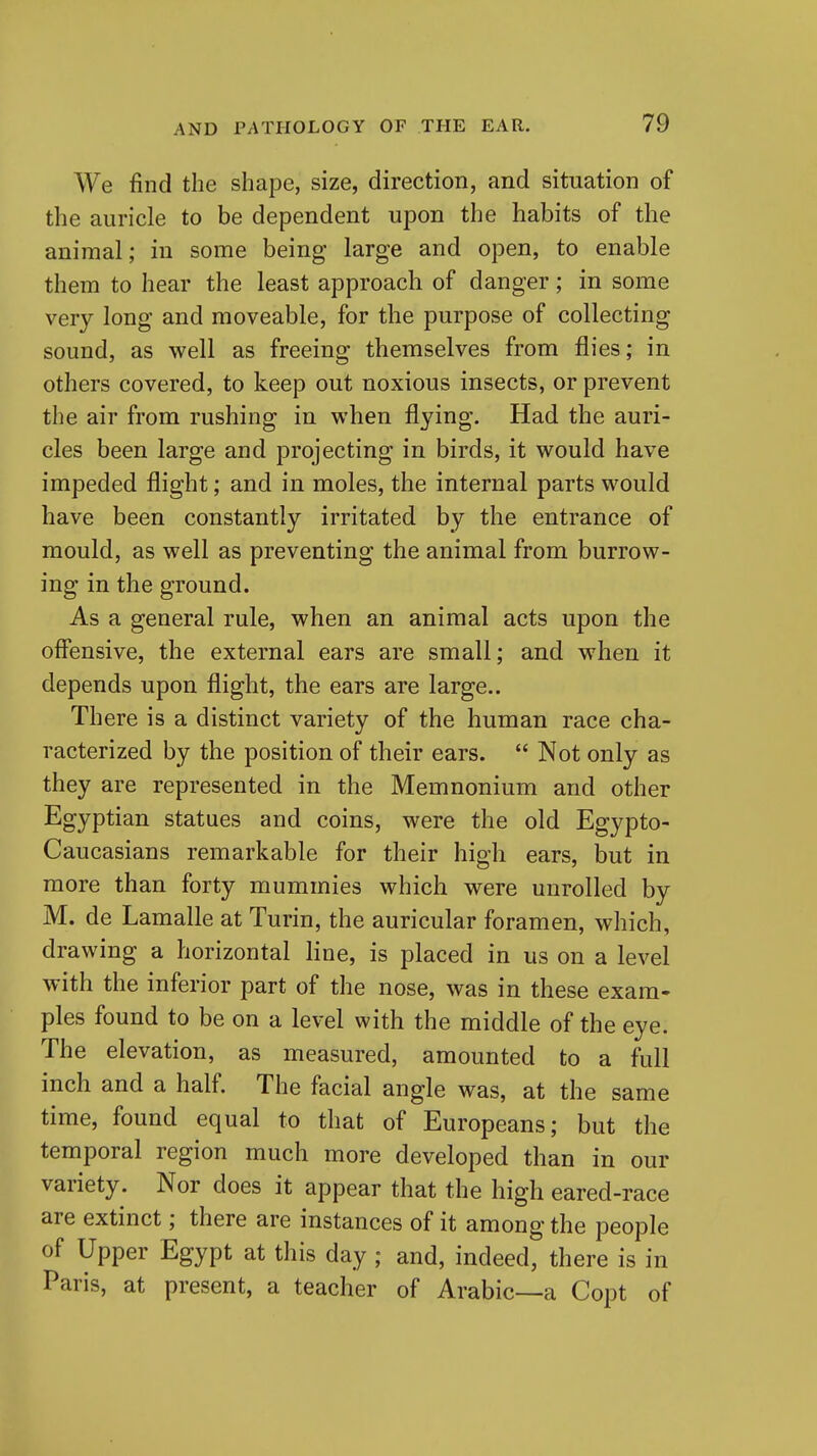 We find the shape, size, direction, and situation of the auricle to be dependent upon the habits of the animal; in some being large and open, to enable them to hear the least approach of danger; in some very long and moveable, for the purpose of collecting sound, as well as freeing themselves from flies; in others covered, to keep out noxious insects, or prevent the air from rushing in when flying. Had the auri- cles been large and projecting in birds, it would have impeded flight; and in moles, the internal parts would have been constantly irritated by the entrance of mould, as well as preventing the animal from burrow- ing in the ground. As a general rule, when an animal acts upon the offensive, the external ears are small; and when it depends upon flight, the ears are large.. There is a distinct variety of the human race cha- racterized by the position of their ears.  Not only as they are represented in the Memnonium and other Egyptian statues and coins, were the old Egypto- Caucasians remarkable for their high ears, but in more than forty mummies which were unrolled by M. de Lamalle at Turin, the auricular foramen, which, drawing a horizontal line, is placed in us on a level with the inferior part of the nose, was in these exam- ples found to be on a level with the middle of the eye. The elevation, as measured, amounted to a full inch and a half. The facial angle was, at the same time, found equal to that of Europeans; but the temporal region much more developed than in our variety. Nor does it appear that the high eared-race are extinct; there are instances of it among the people of Upper Egypt at this day; and, indeed, there is in Paris, at present, a teacher of Arabic—a Copt of