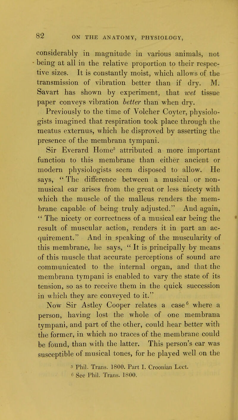 considerably in magnitude in various animals, not - being at all in the relative proportion to their respec- tive sizes. It is constantly moist, which allows of the transmission of vibration better than if dry. M. Savart has shown by experiment, that wet tissue paper conveys vibration better than when dry. Previously to the time of Volcher Coyter, physiolo- gists imagined that respiration took place through the meatus externus, which he disproved by asserting the presence of the membrana tympani. Sir Everard Home^ attributed a more important function to this membrane than either ancient or modern physiologists seem disposed to allow. He says,  The difference between a musical or non- musical ear arises from the great or less nicety with which the muscle of the malleus renders the mem- brane capable of being truly adjusted. And again,  The nicety or correctness of a musical ear being the result of muscular action, renders it in part an ac- quirement. And in speaking of the muscularity of this membrane, he says,  It is principally by means of this muscle that accurate perceptions of sound are communicated to the internal organ, and that the membrana tj^mpani is enabled to vary the state of its tension, so as to receive them in the quick succession in which they are conveyed to it. Now Sir Astley Cooper relates a case^ where a person, having lost the whole of one membrana tympani, and part of the other, could hear better with the former, in which no traces of the membrane could be found, than with the latter. This person's ear was susceptible of musical tones, for he played well on the 5 Phil. Trans. 1800. Part I. Croonian Lect.