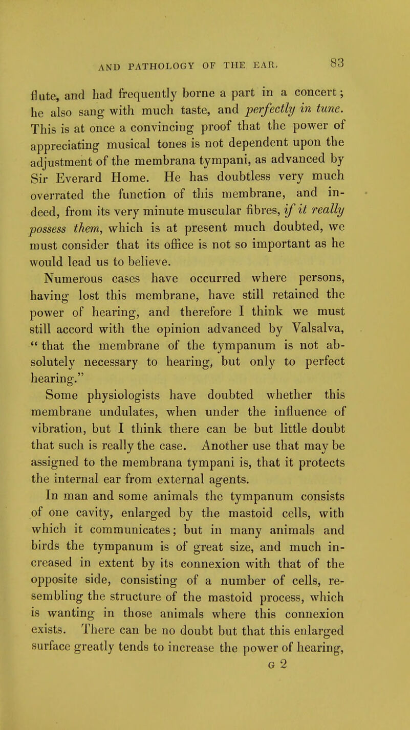 ikte, and had frequently borne a part in a concert; he also sang with much taste, and perfectly in tune. This is at once a convincing proof that the power of appreciating- musical tones is not dependent upon the adjustment of the membrana tympani, as advanced by Sir Everard Home. He has doubtless very much overrated the function of this membrane, and in- deed, from its very minute muscular fibres, if it really possess them, which is at present much doubted, we must consider that its office is not so important as he would lead us to believe. Numerous cases have occurred where persons, having lost this membrane, have still retained the power of hearing, and therefore I think we must still accord with the opinion advanced by Valsalva,  that the membrane of the tympanum is not ab- solutely necessary to hearing, but only to perfect hearing. Some physiologists have doubted whether this membrane undulates, when under the influence of vibration, but I think there can be but little doubt that such is really the case. Another use that may be assigned to the membrana tympani is, that it protects the internal ear from external agents. In man and some animals the tympanum consists of one cavity, enlarged by the mastoid cells, with which it communicates; but in many animals and birds the tympanum is of great size, and much in- creased in extent by its connexion with that of the opposite side, consisting of a number of cells, re- sembling the structure of the mastoid process, which is wanting in those animals where this connexion exists. There can be no doubt but that this enlarged surface greatly tends to increase the power of hearing, G 2