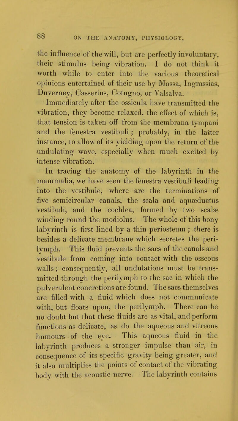 the influence of the will, but are perfectly involuntary, their stimulus being- vibration. I do not think it worth while to enter into the various theoretical opinions entertained of their use by Massa, Ingrassias, Duverney, Casserius, Cotugno, or Valsalva. Immediately after the ossicula have transmitted the vibration, they become relaxed, the effect of which is, that tension is taken off from the membrana tympani and the fenestra vestibuli; probably, in the latter instance, to allow of its yielding upon the return of the undulating wave, especially when much excited by intense vibration. In tracing the anatomy of the labyrinth in the mammalia, we have seen the fenestra vestibuli leading into the vestibule, where are the terminations of five semicircular canals, the scala and aquseductus vestibuli, and the cochlea, formed by two scalse winding round the modiolus. The whole of this bony labyrinth is first lined by a thin periosteum ; there is besides a delicate membrane which secretes the peri- lymph. This fluid prevents the sacs of the canals and vestibule from coming into contact with the osseous walls; consequently, all undulations must be trans- mitted through the perilymph to the sac in which the pulverulent concretions are found. The sacs themselves are filled with a fluid which does not communicate with, but floats upon, the perilymph. There can be no doubt but that these fluids are as vital, and perform functions as delicate, as do the aqueous and vitreous humours of the eye. This aqueous fluid in the labyrinth produces a stronger impulse than air, in consequence of its specific gravity being greater, and it also multiplies tlie points of contact of the vibrating body with the acoustic nerve. The labyrinth contains