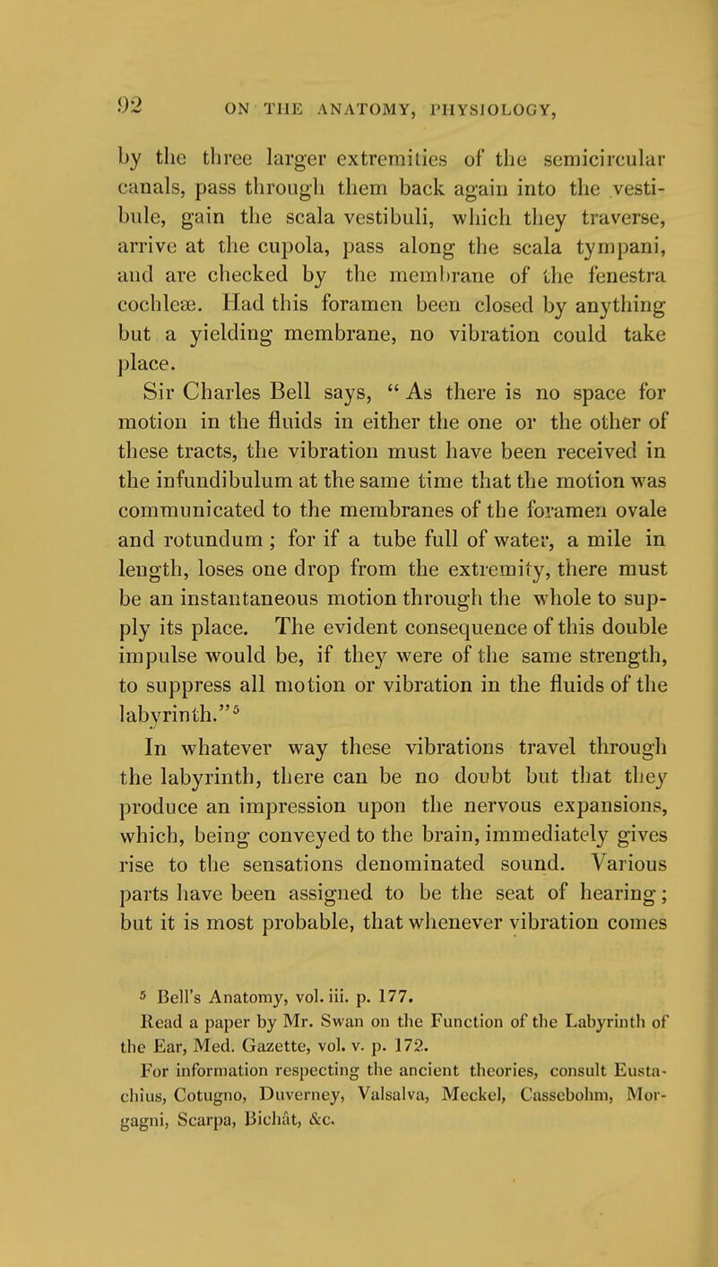 by the three larger extremilies of the semicircular canals, pass through them back again into the vesti- bule, gain the scala vestibuli, which they traverse, arrive at the cupola, pass along the scala tympani, and are checked by the membrane of the fenestra cochleae. Had this foramen been closed by anything but a yielding membrane, no vibration could take place. Sir Charles Bell says,  As there is no space for motion in the fluids in either the one or the other of these tracts, the vibration must have been received in the infundibulum at the same time that the motion was communicated to the membranes of the foramen ovale and rotundum ; for if a tube full of water, a mile in length, loses one drop from the extremity, there must be an instantaneous motion through the whole to sup- ply its place. The evident consequence of this double impulse would be, if they were of the same strength, to suppress all motion or vibration in the fluids of the labyrinth.^ In whatever way these vibrations travel through the labyrinth, there can be no doubt but that they produce an impression upon the nervous expansions, which, being conveyed to the brain, immediately gives rise to the sensations denominated sound. Various parts have been assigned to be the seat of hearing; but it is most probable, that whenever vibration comes 5 Bell's Anatomy, vol. iii. p. 177. Read a paper by Mr. Swan on the Function of the Labyrinth of the Ear, Med. Gazette, vol. v. p. 172. For information respecting the ancient theories, consult Eusta- chius, Cotugno, Duverney, Valsalva, Meckel, Cassebohm, Mor- gagni, Scarpa, Bichat, &c.