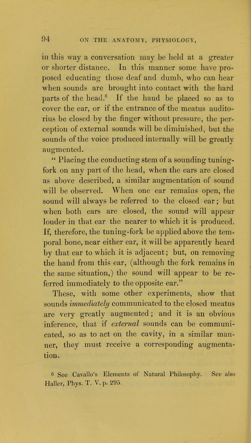 in this way a conversation may be held at a greater or shorter distance. In this manner some have pro- posed educating those deaf and dumb, who can hear when sounds are brought into contact with the hard parts of the head.^ If the hand be placed so as to cover the ear, or if the entrance of the meatus audito- rius be closed by the finger without pressure, the per- ception of external sounds will be diminished, but the sounds of the voice produced internally will be greatly augmented.  Placing the conducting stem of a sounding tuning- fork on any part of the head, when the ears are closed as above described, a similar augmentation of sound will be observed. When one ear remains open, the sound will always be referred to the closed ear; but when both ears are closed, the sound will appear louder in that ear the nearer to which it is produced. If, therefore, the tuning-fork be applied above the tem- poral bone, near either ear, it will be apparently heard by that ear to which it is adjacent; but, on removing the hand from this ear, (although the fork remains in the same situation,) the sound will appear to be re- ferred immediately to the opposite ear. These, with some other experiments, show that sounds immediately communicated to the closed meatus are very greatly augmented; and it is an obvious inference, that if external sounds can be communi- cated, so as to act on the cavity, in a similar man- ner, they must receive a corresponding augmenta- tion. 6 See Cavallo's Elements of Natural Philosophy. See also Haller, Phys. T. V. p. 295.