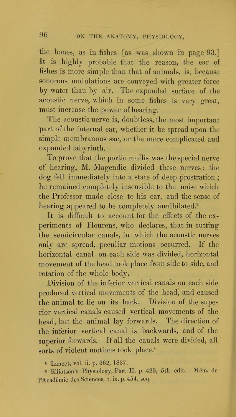 the bones, as in fishes [as was shown in page 93.] It is highly probable that the reason, the ear of fishes is more simple than that of animals, is, because sonorous undulations are conveyed with greater force by water than by air. The expanded surface of the acoustic nerve, which in some fishes is very great, must increase the power of hearing. The acoustic nerve is, doubtless, the most important part of the internal ear, whether it be spread upon the simple membranous sac, or the more complicated and expanded labyrinth. To prove that the portio mollis was the special nerve of hearing, M. Magendie divided these nerves; the dog fell immediately into a state of deep prostration ; he remained completely insensible to the noise which the Professor made close to his ear, and the sense of hearing appeared to be completely annihilated.^ It is difficult to account for the eifects of the ex- periments of Flourens, who declares, that in cutting the semicircular canals, in which the acoustic nerves only are spread, peculiar motions occurred. If the horizontal canal on each side was divided, horizontal movement of the head took place from side to side, and rotation of the whole body. Division of the inferior vertical canals on each side produced vertical movements of the head, and caused the animal to lie on its back. Division of the supe- rior vertical canals caused vertical movements of the head, but the animal lay forwards. The direction of the inferior vertical canal is backwards, and of the superior forwards. If all the canals were divided, all sorts of violent motions took place.^ 8 Lancet, vol. ii. p. 362, 1837. 9 Elliotson's Physiology, Part II. p. 425, 5th edit. Mem. de rAcaderaie des Sciences, t. ix. p. 454, seq.