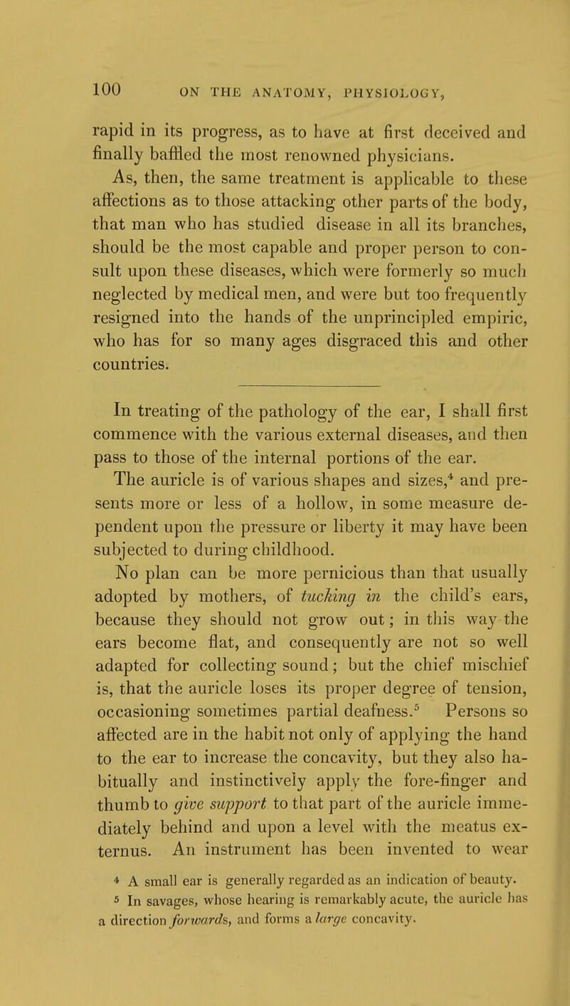 rapid in its progress, as to have at first deceived and finally baffled the most renowned physicians. As, then, the same treatment is applicable to these affections as to those attacking other parts of the body, that man who has studied disease in all its branches, should be the most capable and proper person to con- sult upon these diseases, which were formerly so much neglected by medical men, and were but too frequentl}'^ resigned into the hands of the unprincipled empiric, who has for so many ages disgraced this and other countries. In treating of the pathology of the ear, I shall first commence with the various external diseases, and then pass to those of the internal portions of the ear. The auricle is of various shapes and sizes,* and pre- sents more or less of a hollow, in some measure de- pendent upon the pressure or liberty it may have been subjected to during childhood. No plan can be more pernicious than that usually adopted by mothers, of tucking in the child's ears, because they should not grow out; in tliis way the ears become flat, and consequently are not so well adapted for collecting sound; but the chief mischief is, that the auricle loses its proper degree of tension, occasioning sometimes partial deafness.^ Persons so affected are in the habit not only of applying the hand to the ear to increase the concavity, but they also ha- bitually and instinctively apply the fore-finger and thumb to give support to that part of the auricle imme- diately behind and upon a level with the meatus ex- ternus. An instrument has been invented to wear 4 A small ear is generally regarded as an indication of beauty. 5 In savages, whose hearing is remarkably acute, the auricle has a direction fortvard^, and forms a large concavity.