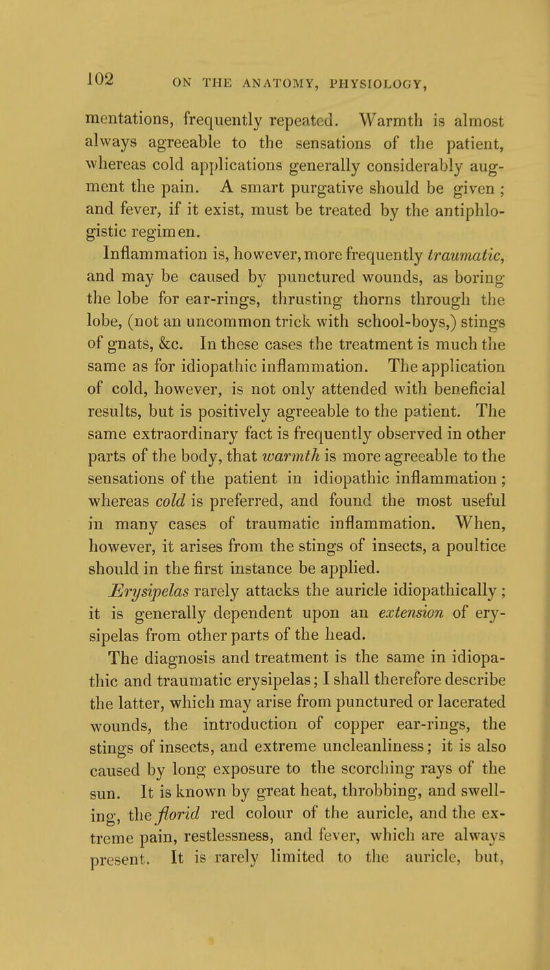 mentations, frequently repeated. Warmth is almost always agreeable to the sensations of the patient, whereas cold applications generally considerably aug- ment the pain. A smart purgative should be given ; and fever, if it exist, must be treated by the antiphlo- gistic regimen. Inflammation is, however, more frequently traumatic, and may be caused by punctured wounds, as boring the lobe for ear-rings, thrusting thorns through the lobe, (not an uncommon trick with school-boys,) stings of gnats, &c. In these cases the treatment is much the same as for idiopathic inflammation. The application of cold, however, is not only attended with beneficial results, but is positively agreeable to the patient. The same extraordinary fact is frequently observed in other parts of the body, that warmth is more agreeable to the sensations of the patient in idiopathic inflammation ; whereas cold is preferred, and found the most useful in many cases of traumatic inflammation. When, however, it arises from the stings of insects, a poultice should in the first instance be applied. Erysipelas rarely attacks the auricle idiopathically; it is generally dependent upon an extension of ery- sipelas from other parts of the head. The diagnosis and treatment is the same in idiopa- thic and traumatic erysipelas; I shall therefore describe the latter, which may arise from punctured or lacerated wounds, the introduction of copper ear-rings, the stings of insects, and extreme uncleanliness; it is also caused by long exposure to the scorching rays of the sun. It is known by great heat, throbbing, and swell- ing, the florid red colour of the auricle, and the ex- treme pain, restlessness, and fever, which are always present. It is rarely limited to the auricle, but,