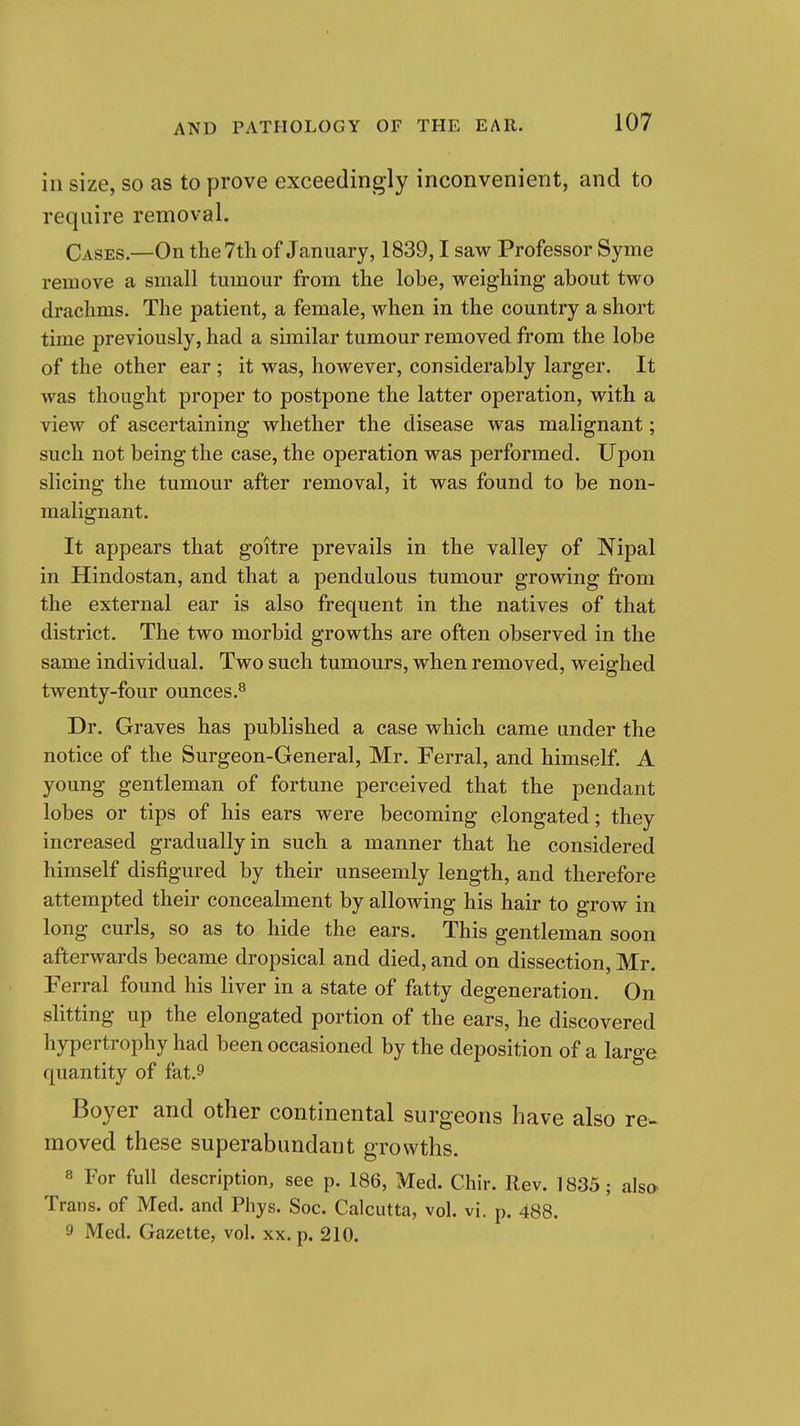 in size, so as to prove exceedingly inconvenient, and to require removal. Cases.—On the 7th of January, 1839,1 saw Professor Syme remove a small tumour from the lobe, weighing about two drachms. The patient, a female, when in the country a short time previously, had a similar tumour removed from the lobe of the other ear; it was, however, considerably larger. It was thought proper to postpone the latter operation, with a view of ascertaining whether the disease was malignant; such not being the case, the operation was performed. Upon slicing the tumour after removal, it was found to be non- malignant. It appears that goitre prevails in the valley of Nipal in Hindostan, and that a pendulous tumour growing from the external ear is also frequent in the natives of that district. The two morbid growths are often observed in the same individual. Two such tumours, when removed, weighed twenty-four ounces.^ Dr. Graves has published a case which came under the notice of the Surgeon-General, Mr. Ferral, and himself. A young gentleman of fortune perceived that the pendant lobes or tips of his ears were becoming elongated; they increased gradually in such a manner that he considered himself disfigured by their unseemly length, and therefore attempted their concealment by allowing his hair to grow in long curls, so as to hide the ears. This gentleman soon afterwards became dropsical and died, and on dissection, Mr. Ferral found his liver in a state of fatty degeneration. On slitting up the elongated portion of the ears, he discovered hypertrophy had been occasioned by the deposition of a large quantity of fat.9 Boyer and other continental surgeons have also re- moved these superabundant growths. 8 For full description, see p. 186, Med. Chir. Rev. 1835; als» Trans, of Med. and Phys. Soc. Calcutta, vol. vi. p. 488. 9 Med. Gazette, vol. xx. p. 210.