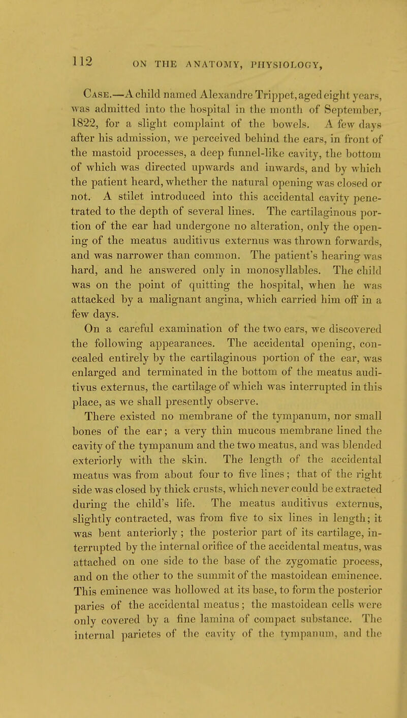 Case.—A child named Alexandre Trippet, aged eight years, was admitted into the hospital in the month of September, 1822, for a slight complaint of the bowels. A few days after his admission, we perceived behind the ears, in front of the mastoid processes, a deep funnel-like cavity, the bottom of which was directed upwards and inwards, and by whicli the patient heard, whether the natural opening was closed or not. A stilet introduced into this accidental cavity pene- trated to the depth of several lines. The cartilaginous por- tion of the ear had undergone no alteration, only the open- ing of the meatus auditivus externus was thrown forwards, and was narrower than common. The patient's hearing was hard, and he answered only in monosyllables. The child was on the point of quitting the hospital, when he was attacked by a malignant angina, which carried him off in a few days. On a careful examination of the two ears, we discovered the following appearances. The accidental opening, con- cealed entirely by the cartilaginous portion of the ear, was enlarged and terminated in the bottom of the meatus audi- tivus externus, the cartilage of which was interrupted in this place, as we shall presently observe. There existed no membrane of the tympanum, nor small bones of the ear; a very thin mucous membrane lined the cavity of the tympanum and the two meatus, and was blended exteriorly with the skin. The length of the accidental meatus was from about four to five lines; that of the right side was closed by thick crusts, which never could be extracted during the child's life. The meatus auditivus externus, slightly contracted, was from five to six lines in length; it was bent anteriorly ; the posterior part of its cartilage, in- terrupted by the internal orifice of the accidental meatus, was attached on one side to the base of the zygomatic process, and on the other to the summit of the mastoidean eminence. This eminence was hollowed at its base, to form the posterior paries of the accidental meatus; the mastoidean cells were only covered by a fine lamina of comjjact substance. Tlie internal parietes of the cavity of the tympanum, and tlie