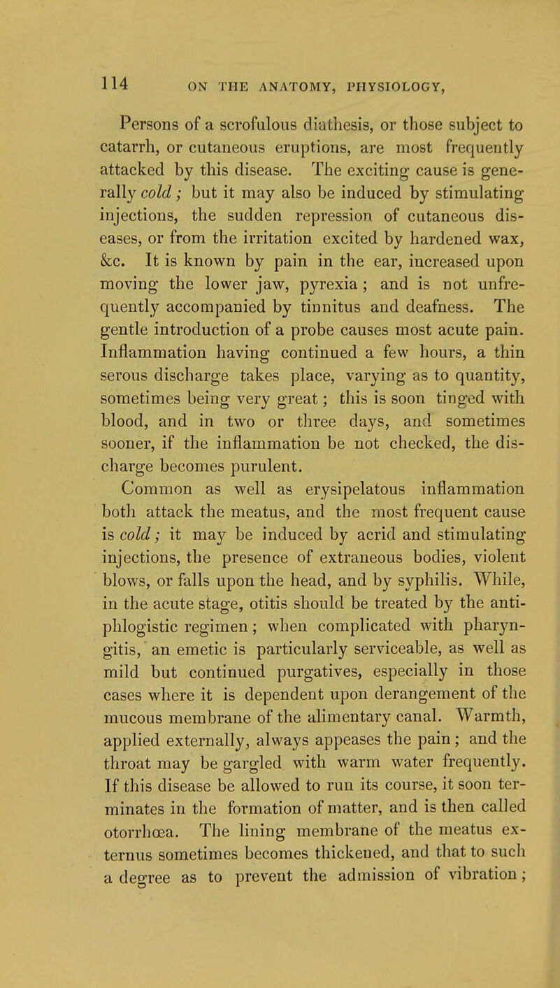 Persons of a scrofulous diathesis, or those subject to catarrh, or cutaneous eruptions, are most frequently attacked by this disease. The exciting cause is gene- rally cold; but it may also be induced by stimulating injections, the sudden repression of cutaneous dis- eases, or from the irritation excited by hardened wax, &c. It is known by pain in the ear, increased upon moving the lower jaw, pyrexia ; and is not unfre- quently accompanied by tinnitus and deafness. The gentle introduction of a probe causes most acute pain. Inflammation having continued a few hours, a thin serous discharge takes place, varying as to quantity, sometimes being very great; this is soon tinged with blood, and in two or three days, and sometimes sooner, if the inflammation be not checked, the dis- charge becomes purulent. Common as w^ell as erysipelatous inflammation both attack the meatus, and the most frequent cause is cold; it may be induced by acrid and stimulating injections, the presence of extraneous bodies, violent blows, or falls upon the head, and by syphilis. While, in the acute stage, otitis should be treated by the anti- phlogistic regimen; when complicated with pharyn- gitis, an emetic is particularly serviceable, as well as mild but continued purgatives, especially in those cases where it is dependent upon derangement of the mucous membrane of the alimentary canal. Warmth, applied externally, always appeases the pain; and the throat may be gargled with warm water frequently. If this disease be allowed to run its course, it soon ter- minates in the formation of matter, and is then called otorrhcea. The lining membrane of the meatus ex- ternus sometimes becomes thickened, and that to such a degree as to prevent the admission of vibration;