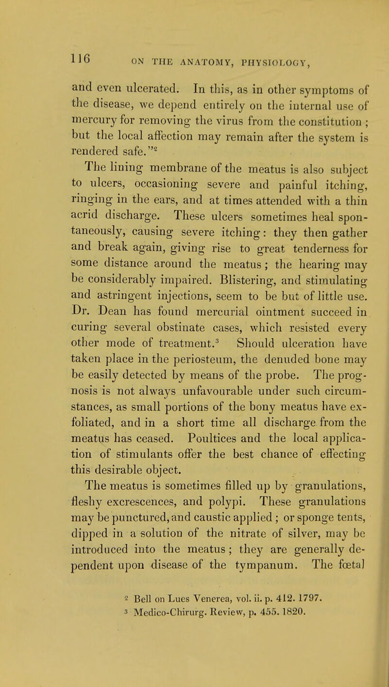 and even ulcerated. In this, as in other symptoms of the disease, we depend entirely on the internal use of mercury for removing the virus from the constitution ; but the local affection may remain after the system is rendered safe.^ The lining membrane of the meatus is also subject to ulcers, occasioning severe and painful itching, ringing in the ears, and at times attended with a thin acrid discharge. These ulcers sometimes heal spon- taneously, causing severe itching: they then gather and break again, giving rise to great tenderness for some distance around the meatus; the hearing may be considerably impaired. Blistering, and stimulating and astringent injections, seem to be but of little use. Dr. Dean has found mercurial ointment succeed in curing several obstinate cases, which resisted every other mode of treatment.^ Should ulceration have taken place in the periosteum, the denuded bone may be easily detected by means of the probe. The prog- nosis is not always unfavourable under such circum- stances, as small portions of the bony meatus have ex- foliated, and in a short time all discharge from the meatus has ceased. Poultices and the local applica- tion of stimulants offer the best chance of effecting this desirable object. The meatus is sometimes filled up by granulations, fleshy excrescences, and polypi. These granulations may be punctured, and caustic applied ; or sponge tents, dipped in a solution of the nitrate of silver, may be introduced into the meatus; they are generally de- pendent upon disease of the tympanum. The foetal 2 Bell on Lues Venerea, vol. ii. p. 412.1797. 3 Medico-Chirurg. Review, p. 455.1820.