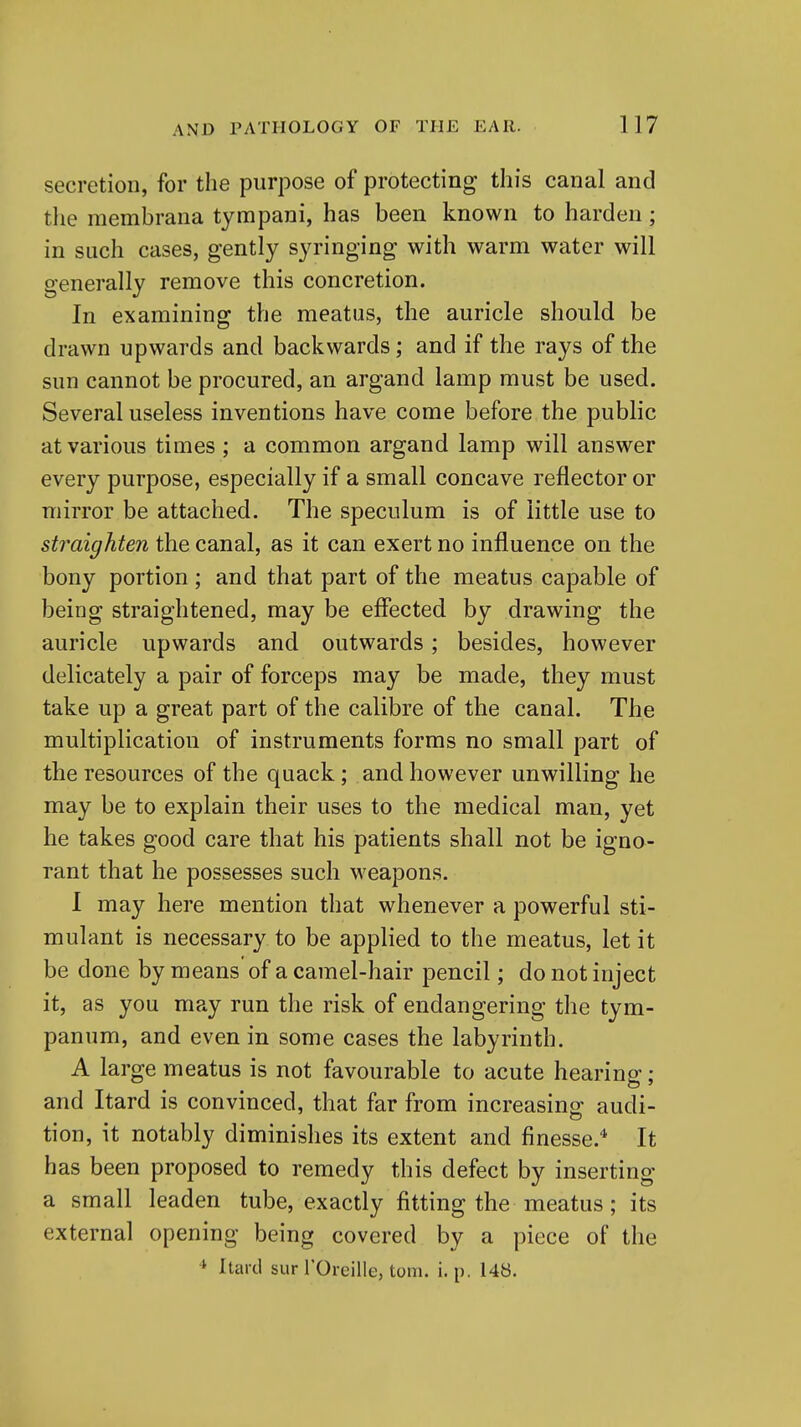 secretion, for the purpose of protecting this canal and the raembrana tympani, has been known to harden; in such cases, gently syringing with warm water will generally remove this concretion. In examining the meatus, the auricle should be drawn upwards and backwards; and if the rays of the sun cannot be procured, an argand lamp must be used. Several useless inventions have come before the public at various times ; a common argand lamp will answer every purpose, especially if a small concave reflector or mirror be attached. The speculum is of little use to straighten the canal, as it can exert no influence on the bony portion ; and that part of the meatus capable of being straightened, may be effected by drawing the auricle upwards and outwards; besides, however delicately a pair of forceps may be made, they must take up a great part of the calibre of the canal. The multiplication of instruments forms no small part of the resources of the quack; and however unwilling he may be to explain their uses to the medical man, yet he takes good care that his patients shall not be igno- rant that he possesses such weapons. I may here mention that whenever a powerful sti- mulant is necessary to be applied to the meatus, let it be done by means of a camel-hair pencil; do not inject it, as you may run the risk of endangering the tym- panum, and even in some cases the labyrinth. A large meatus is not favourable to acute hearing; and Itard is convinced, that far from increasing audi- tion, it notably diminishes its extent and finesse.^ It has been proposed to remedy this defect by inserting a small leaden tube, exactly fitting the meatus; its external opening being covered by a piece of the * Itard sur TOreille, torn. i. p. 148.