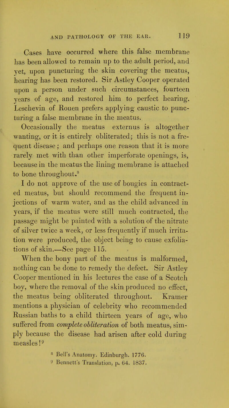 Cases have occurred where this false membrane has been allowed to remain up to the adult period, and yet, upon puncturing the skin covering the meatus, hearing has been restored. Sir Astley Cooper operated upon a person under such circumstances, fourteen years of age, and restored him to perfect hearing. Leschevin of Rouen prefers applying caustic to punc- turing a false membrane in the meatus. Occasionally the meatus externus is altogether wanting, or it is entirely obliterated; this is not a fre- quent disease; and perhaps one reason that it is more rarely met with than other imperforate openings, is, because in the meatus the lining membrane is attached to bone throughout.'' I do not approve of the use of bougies in contract- ed meatus, but should recommend the frequent in- jections of warm water, and as the child advanced in years, if the meatus were still much contracted, the passage might be painted with a solution of the nitrate of silver twice a week, or less frequently if much irrita- tion were produced, the object being to cause exfolia- tions of skin.—See page 115. When the bony part of the meatus is malformed, nothing can be done to remedy the defect. Sir Astley Cooper mentioned in his lectures the case of a Scotch boy, where the removal of the skin produced no effect, the meatus being obliterated throughout. Kramer mentions a physician of celebrity who recommended Russian baths to a child thirteen years of age, who suffered from complete obliteration of both meatus, sim- ply because the disease had arisen after cold during measles P « Bell's Anatomy. Edinburgh. 1776. 'J Bennett's Translation, p. 64. 1837.