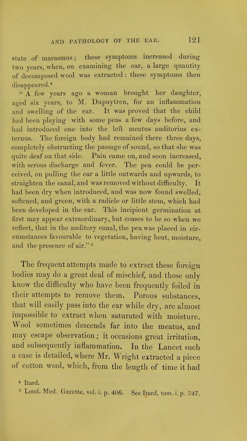 State of marasmus; these symptoms increased during two years, when, on examining the ear, a large quantity of decomposed wool was extracted : these symptoms then disappeared.*  A few years ago a woman brought her daughter, aged six years, to M. Dupuytren, for an inflammation and swelling of the ear. It was proved that the child had been playing with some peas a few days before, and had introduced one into the left meatus auditorius ex- ternus. The foreign body had remained there three days, completely obstructing the passage of sound, so that she was quite deaf on that side. Pain came on, and soon increased, with serous discharge and fever. The pea could be per- ceived, on pulling the ear a little outwards and upwards, to straighten the canal, and was removed without difficulty. It had been dry when introduced, and was now found swelled, softened, and green, with a radicle or little stem, which had been developed in the ear. This incipient germination at first may appear extraordinary, but ceases to be so when we reflect, that in the auditory canal, the pea was placed in cir- cumstances favourable to vegetation, having heat, moisture, and the presence of air. ^ The frequent attempts made to extract these foreign bodies may do a great deal of mischief, and those only know the difficulty who have been frequently foiled in their attempts to remove them. Porous substances, that will easily pass into the ear while dry, are almost impossible to extract when saturated with moisture. Wool sometimes descends far into the meatus, and may escape observation; it occasions great irritation, and subsequently inflammation. In the Lancet such a case is detailed, where Mr. Wright extracted a piece of cotton wool, which, from the length of time it had * Itard. 5 Lond. Med. Gazette, vol. i. p. 406. See Itard, torn, i. p. 347.