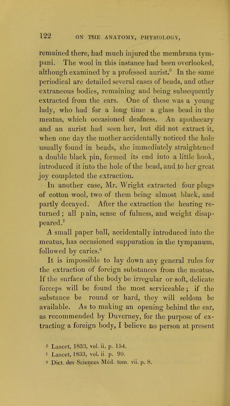 remained there, had much injured the membrana tym- pani. The wool in this instance had been overlooked, although examined by a professed aurist.^ In the same periodical are detailed several cases of beads, and other extraneous bodies, remaining and being subsequently extracted from the ears. One of these was a young lady, who had for a long time a glass bead in the meatus, which occasioned deafness. An apothecary and an aurist had seen her, but did not extract it, when one day the mother accidentally noticed the hole usually found in beads, she immediately straightened a double black pin, formed its end into a little hook, introduced it into the hole of the bead, and to her great joy completed the extraction. In another case, Mr. Wright extracted four plugs of cotton wool, two of them being almost black, and partly decayed. After the extraction the hearing re- turned ; all p ain, sense of fulness, and weight disap- peared.^ A small paper ball, accidentally introduced into the meatus, has occasioned suppuration in the tympanum, followed by caries.^ It is impossible to lay down any general rules for the extraction of foreign substances from the meatus. If the surface of the body be irregular or soft, delicate forceps will be found the most serviceable; if the substance be round or hard, they will seldom be available. As to making an opening behind the ear, as recommended by Duverney, for the purpose of ex- tracting a foreign body, I believe no person at present 6 Lancet, 1833, vol. ii. p. 154. 7 Lancet, 1833, vol. ii. p. 90.  Diet, des Sciences Med. torn. vii. p. 8,