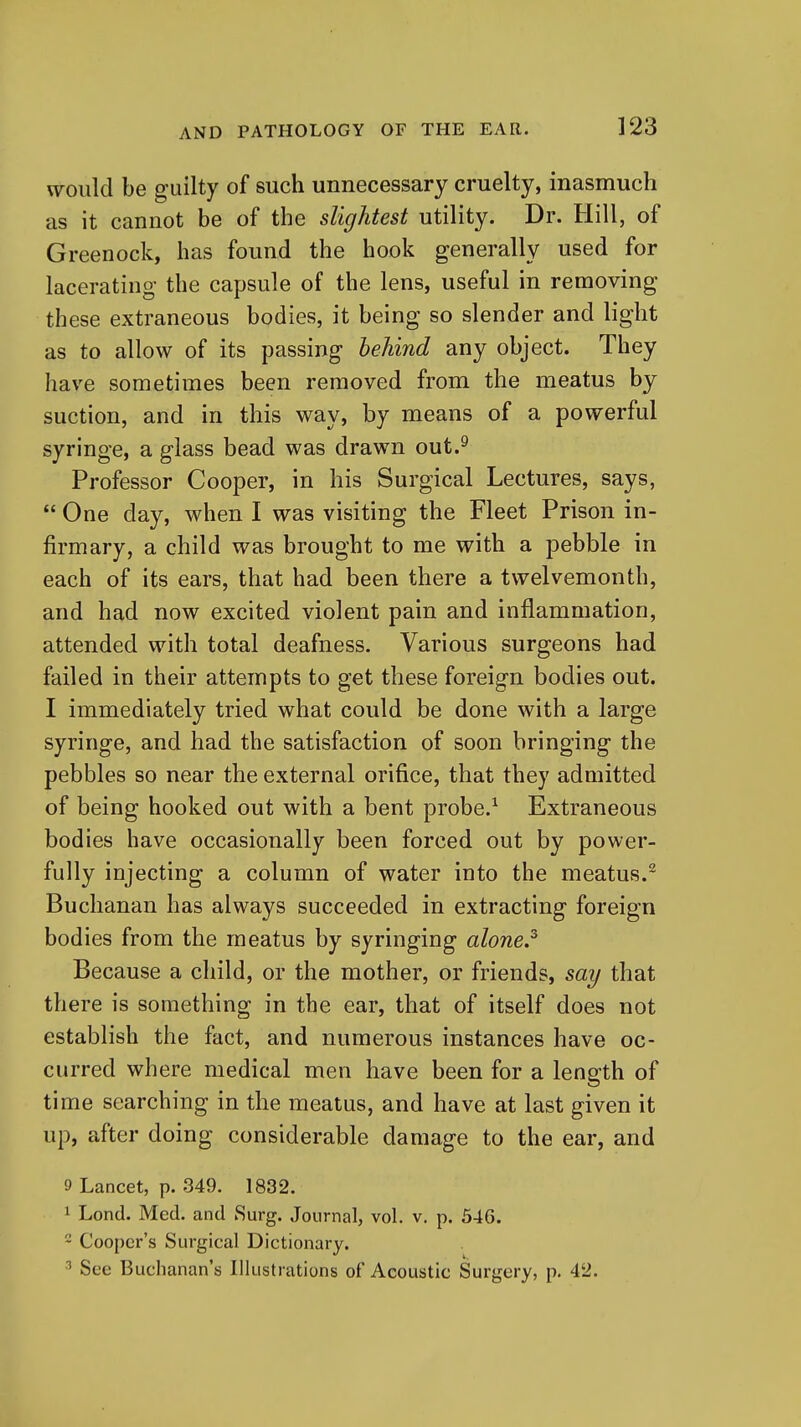 would be guilty of such unnecessary cruelty, inasmuch as it cannot be of the slightest utility. Dr. Hill, of Greenock, has found the hook generally used for lacerating the capsule of the lens, useful in removing these extraneous bodies, it being so slender and light as to allow of its passing behind any object. They have sometimes been removed from the meatus by suction, and in this way, by means of a powerful syringe, a glass bead was drawn out.^ Professor Cooper, in his Surgical Lectures, says,  One day, when I was visiting the Fleet Prison in- firmary, a child was brought to me with a pebble in each of its ears, that had been there a twelvemonth, and had now excited violent pain and inflammation, attended with total deafness. Various surgeons had failed in their attempts to get these foreign bodies out. I immediately tried what could be done with a large syringe, and had the satisfaction of soon bringing the pebbles so near the external orifice, that they admitted of being hooked out with a bent probe.^ Extraneous bodies have occasionally been forced out by power- fully injecting a column of water into the meatus. Buchanan has always succeeded in extracting foreign bodies from the meatus by syringing alone.^ Because a child, or the mother, or friends, say that there is something in the ear, that of itself does not establish the fact, and numerous instances have oc- curred where medical men have been for a length of time searching in the meatus, and have at last given it up, after doing considerable damage to the ear, and 9 Lancet, p. 349. 1832. 1 Lond. Med. and Surg. Journal, vol. v. p. 546. - Cooper's Surgical Dictionary. ■'' See Buchanan's Illustrations of Acoustic Surgery, p. 42.