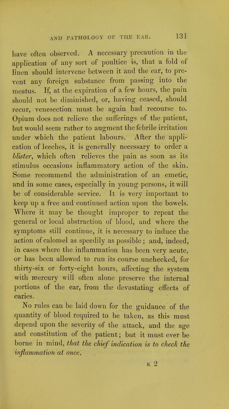 have often observed. A necessary precaution in the application of any sort of poultice is, that a fold of linen should intervene between it and the ear, to pre- vent any foreign substance from passing into the meatus. If, at the expiration of a few hours, the pain should not be diminished, or, having ceased, should recur, venesection must be again had recourse to. Opium does not relieve the sufferings of the patient, but would seem rather to augment the febrile irritation under which the patient labours. After the appli- cation of leeches, it is generally necessary to order a blister, which often relieves the pain as soon as its stimulus occasions inflammatory action of the skin. Some recommend the administration of an emetic, and in some cases, especially in young persons, it will be of considerable service. It is very important to keep up a free and continued action upon the bowels. Where it may be thought improper to repeat the general or local abstraction of blood, and where the symptoms still continue, it is necessary to induce the action of calomel as speedily as possible; and, indeed, in cases where the inflammation has been very acute, or has been allowed to run its course unchecked, for thirty-six or forty-eight hours, affecting the system with mercury will often alone preserve the internal portions of the ear, from the devastating effects of caries. No rules can be laid down for the guidance of the .quantity of blood required to be taken, as this must depend upon the severity of the attack, and the age and constitution of the patient; but it must ever be borne in mind, that the chief indication is to cheek the inftammatioh at once. K 2