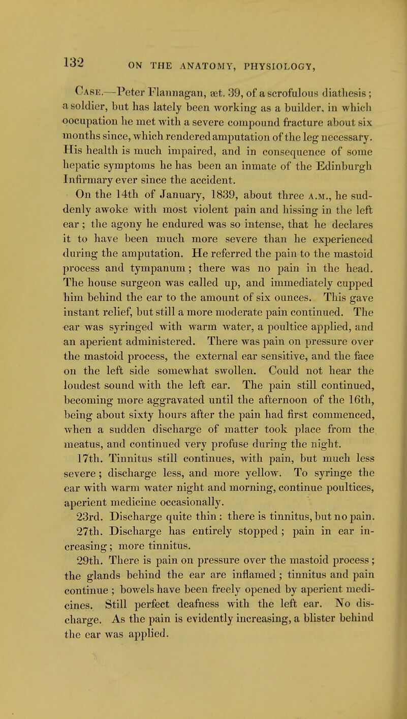 Case.—Peter Flannagan, ajt. 39, of a scrofulous diathesis; a soldier, but has lately been working as a builder, in which oocupation he met with a severe compound fracture about six months since, which rendered amputation of the leg necessary. His health is much impaired, and in consequence of some hepatic symptoms he has been an inmate of the Edinburgh Infirmary ever since the accident. On the 14th of January, 1839, about three a.m., he sud- denly awoke with most violent pain and hissing in the left ear ; the agony he endured was so intense, that he declares it to have been much more severe than he experienced during the amputation. He referred the pain to the mastoid process and tympanum; there was no pain in the head. The house surgeon was called up, and immediately cupped him behind the ear to the amount of six ounces. This gave instant relief, but still a more moderate pain continued. The ear was syringed with warm water, a poultice apjilied, and an aperient administered. There was pain on pressure over the mastoid process, the external ear sensitive, and the face on the left side somewhat swollen. Could not hear the loudest sound with the left ear. The pain still continued, becoming more aggravated until the afternoon of the 16th, being about sixty hours after the pain had first commenced, when a sudden discharge of matter took place from the meatus, and continued very profuse during the night. 17th. Tinnitus still continues, with pain, but much less severe; discharge less, and more yellow. To syringe the ear with warm water night and morning, continue poultices, aperient medicine occasionally. 23rd. Discharge quite thin: there is tinnitus, but no pain. 27th. Discharge has entirely stopped ; pain in ear in- creasing ; more tinnitus. 29tli. There is pain on pressure over the mastoid process; the glands behind the ear are inflamed ; tinnitus and pain continue ; bowels have been freely opened by aperient medi- cines. Still perfect deafness with the left ear. No dis- charge. As the pain is evidently increasing, a blister behind the ear was applied.