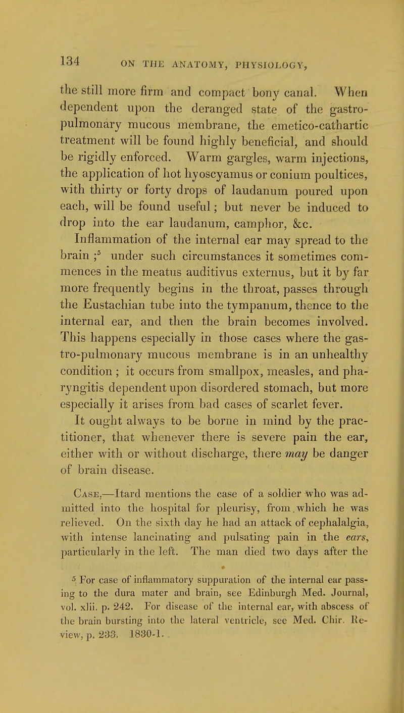 the still more firm and compact bony canal. When dependent upon the deranged state of the gastro- pulmonary mucous membrane, the emetico-cathartic treatment will be found highly beneficial, and should be rigidly enforced. Warm gargles, warm injections, the application of hot hyoscyamus or conium poultices, with tliirty or forty drops of laudanum poured upon each, will be found useful; but never be induced to drop into the ear laudanum, camphor, &c. Inflammation of the internal ear may spread to the brain ;^ under such circumstances it sometimes com- mences in the meatus auditivus externus, but it by far more frequently begins in the throat, passes through the Eustachian tube into the tympanum, thence to the internal ear, and then the brain becomes involved. This happens especially in those cases where the gas- tro-pulmonary mucous membrane is in an unhealthy condition ; it occurs from smallpox, measles, and pha- ryngitis dependent upon disordered stomach, but more especially it arises from bad cases of scarlet fever. It ought always to be borne in mind by the prac- titioner, that whenever there is severe pain the ear, either with or without discharge, there may be danger of brain disease. Case.—Itard mentions the case of a soldier who was ad- mitted into the hospital for pleurisy, from.which he was relieved. On the sixth day he had an attack of cephalalgia, with intense lancinating and pulsating pain in the ears, particularly in the left. The man died two days after the # 5. For case of inflammatory suppuration of the internal ear pass- ing to the dura mater and brain, see Edinburgh Med. Journal, vol. xlii. p. 242. For disease of the internal ear, with abscess of the brain bursting into the lateral ventricle, sec Med. Chir. Re- view, p. 233. 1830-1.