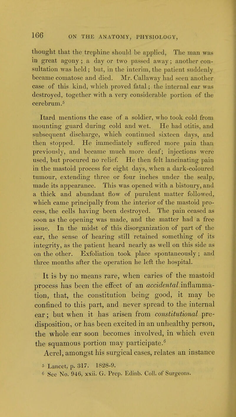 tliouglit that the trephine should he applied, The man was in great agony; a day or two passed away; another con- sultation was held; but, in the interim, the patient suddenly became comatose and died. Mr. Callaway had seen another case of this kind, which proved fatal; the internal ear was destroyed, together with a very considerable portion of the cerebrum.^ Itard mentions the case of a soldier, who took cold from mounting guard during cold and wet. He had otitis, and subsequent discharge, which continued sixteen days, and then stopped. He immediately suffered more pain than previously, and became much more deaf; injections were used, but procured no relief He then felt lancinating pain in the mastoid process for eight days, when a dark-coloured tumour, extending three or four inches under the scalp, made its appearance. This was opened with a bistoury, and a thick and abundant flow of purulent matter followed, which came principally from the interior of the mastoid pro- cess, the cells having been destroyed. The pain ceased as soon as the opening was made, and the matter had a free issue. In the midst of this disorganization of part of the ear, the sense of hearing still retained something of its integrity, as the patient heard nearly as well on this side as on the other. Exfoliation took place spontaneously ; and three months after the operation he left the hospital. It is by no means rare, when caries of the mastoid process has been the effect of an accidental inflamma- tion, that, the constitution being good, it may be confined to this part, and never spread to the internal ear; but when it has arisen from constitutional pre- disposition, or has been excited in an unhealthy person, the whole ear soon becomes involved, in which even the squamous portion may participate.^ Acrel, amongst his surgical cases, relates au instance 5 Lancet, p. 317. 1828-9. 6 See No. 946, xxii. G. Prep. Edinb. Coll. of Surgeons.