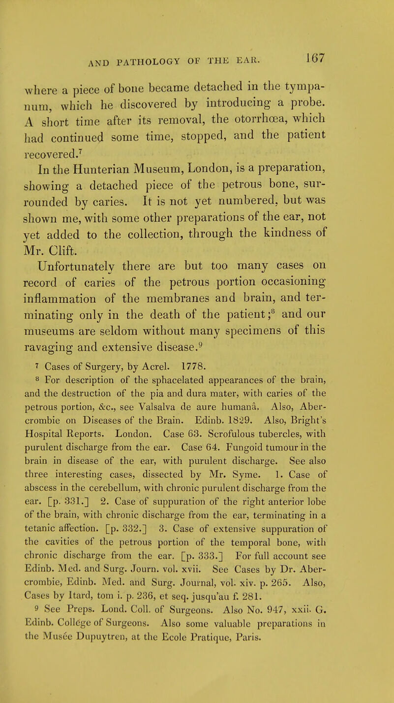 where a piece of bone became detached in the tympa- num, which he discovered by introducing a probe. A short time after its removal, the otorrhoea, which had continued some time, stopped, and the patient recovered J In the Hunterian Museum, London, is a preparation, showing a detached piece of the petrous bone, sur- rounded by caries. It is not yet numbered, but was shown me, with some other preparations of the ear, not yet added to the collection, through the kindness of Mr. Clift. Unfortunately there are but too many cases on record of caries of the petrous portion occasioning inflammation of the membranes and brain, and ter- minating only in the death of the patient f and our museums are seldom without many specimens of this ravaging and extensive disease.^ 7 Cases of Surgery, by Acrel. 1778. ^ For description of the sphacelated appearances of the brain, and the destruction of the pia and dura mater, with caries of the petrous portion, &c., see Valsalva de aure humana. Also, Aber- crombie on Diseases of the Brain. Edinb. 1829. Also, Bright's Hospital Reports. London. Case 63. Scrofulous tubercles, with purulent discharge from the ear. Case 64. Fungoid tumour in the brain in disease of the ear, with purulent discharge. See also three interesting cases, dissected by Mr. Syme. 1. Case of abscess in the cerebellum, with chronic purulent discharge from the ear. [p. 331.] 2. Case of suppuration of the right anterior lobe of the brain, with chronic discharge from the ear, terminating in a tetanic affection, [p. 332.] 3. Case of extensive suppuration of the cavities of the petrous portion of the temporal bone, with chronic discharge from the ear. [p. 333.] For full account see Edinb. Med. and Surg. Journ. vol. xvii. See Cases by Dr. Aber- crombie, Edinb. Med. and Surg. Journal, vol. xiv. p. 265. Also, Cases by Itard, torn i. p. 236, et seq. jusqu'au f. 281. 9 See Preps. Lond. Coll. of Surgeons. Also No. 947, xxii. G. Edinb. College of Surgeons. Also some valuable preparations in the Musee Dupuytren, at the Ecole Pratique, Paris.