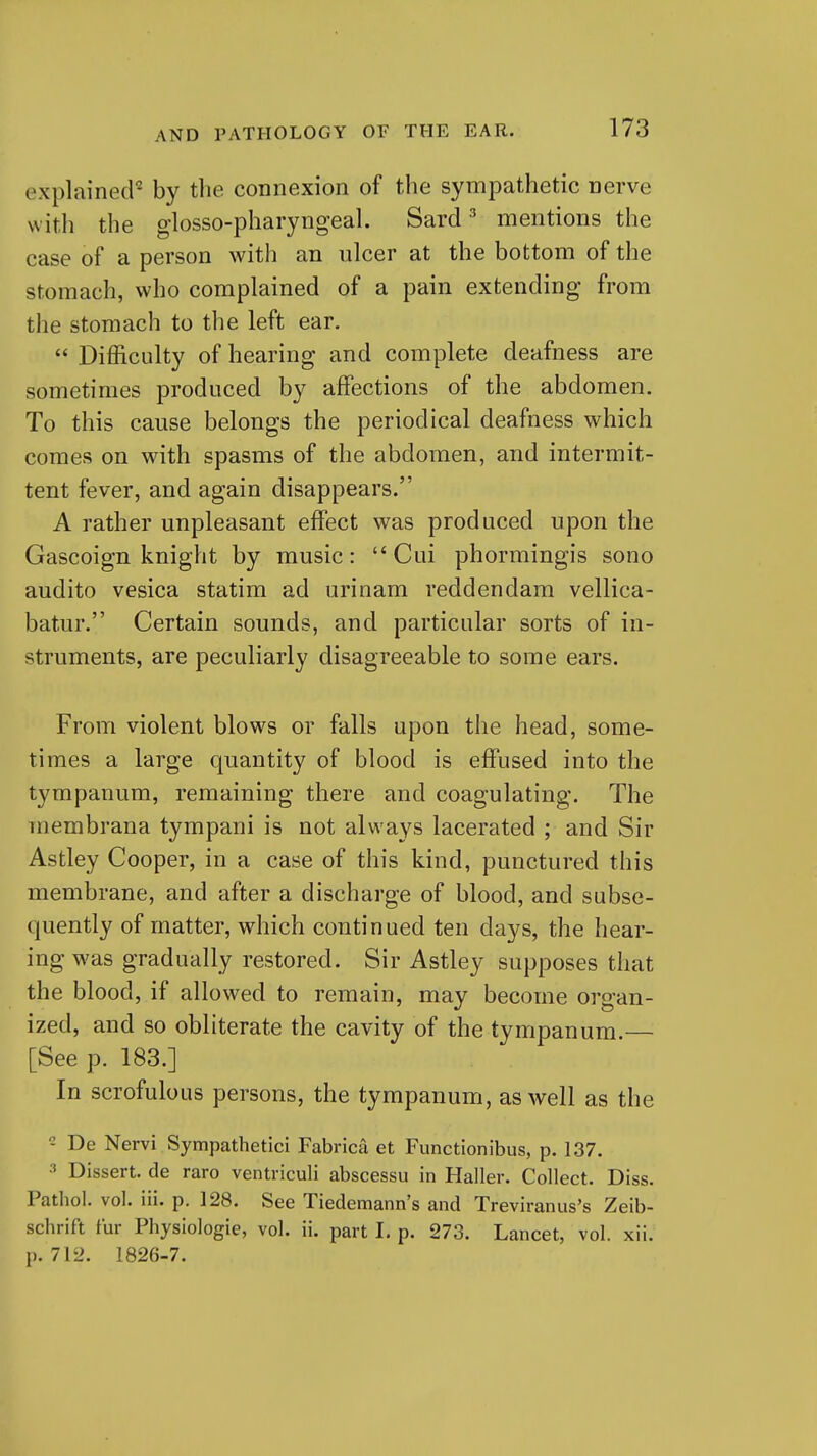 explained^ by the connexion of the sympathetic nerve with the glosso-pharyngeal. Sard ^ mentions the case of a person with an ulcer at the bottom of the stomach, who complained of a pain extending from the stomach to the left ear.  Difficulty of hearing and complete deafness are sometimes produced by affections of the abdomen. To this cause belongs the periodical deafness which comes on with spasms of the abdomen, and intermit- tent fever, and again disappears. A rather unpleasant effect was produced upon the Gascoign knight by music:  Cui phormingis sono audito vesica statim ad urinam reddendara vellica- batur. Certain sounds, and particular sorts of in- struments, are peculiarly disagreeable to some ears. From violent blows or falls upon the head, some- times a large quantity of blood is effused into the tympanum, remaining there and coagulating. The membrana tympani is not always lacerated ; and Sir Astley Cooper, in a case of this kind, punctured this membrane, and after a discharge of blood, and subse- quently of matter, which continued ten days, the hear- ing was gradually restored. Sir Astley supposes that the blood, if allowed to remain, may become organ- ized, and so obliterate the cavity of the tympanum.— [See p. 183.] In scrofulous persons, the tympanum, as well as the De Nervi Sympathetici Fabrica et Functionibus, p. 137. Dissert, de raro ventriculi abscessu in Haller. Collect. Diss. Pathol, vol. iii. p. 128. See Tiedemann's and Treviranus's Zeib- schrift fur Pliysiologie, vol. ii. part 1. p. 273. Lancet, vol. xii. p. 712. 1826-7.