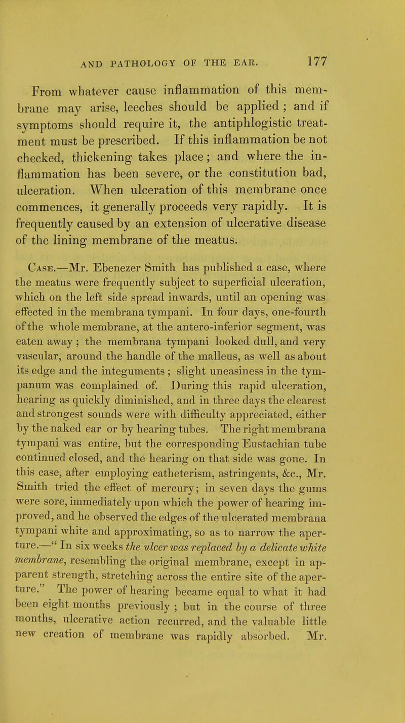 From whatever cause inflammation of this mem- brane may arise, leeches should be applied ; and if symptoms should require it, the antiphlogistic treat- ment must be prescribed. If this inflammation be not checked, thickening takes place; and where the in- flammation has been severe, or the constitution bad, ulceration. When ulceration of this membrane once commences, it generally proceeds very rapidly. It is frequently caused by an extension of ulcerative disease of the lining membrane of the meatus. Case.—Mr. Ebenezer Smith has published a case, where the meatus were frequently subject to superficial ulceration, which on the left side spread inwards, until an opening was effected in the membrana tympani. In four days, one-fourth of the whole membrane, at the antero-inferior segment, was eaten away ; the membrana tympani looked dull, and very vascular, around the handle of the malleus, as well as about its edge and the integuments ; slight uneasiness in the tym- panum was complained of. During this rapid ulceration, hearing as quickly diminished, and in three days the clearest and strongest sounds were with difficulty appreciated, either by the naked ear or by hearing tubes. The right membrana tympani was entire, but the corresponding Eustachian tube continued closed, and the hearing on that side was gone. In this case, after employing catheterism, astringents, &;c., Mr. Smith tried the effect of mercury; in seven days the gums were sore, immediately upon which the power of hearing im- proved, and he observed the edges of the ulcerated membrana tympani white and approximating, so as to narrow the aper- ture.— In six weeks the ulcer was replaced hy a delicate white memhrane, resembling the original membrane, except in ap- parent strength, stretching across the entire site of the aper- ture. The power of hearing became equal to what it had been eight months previously ; but in the course of three months, ulcerative action recurred, and the valuable little new creation of membrane was rapidly absorbed. Mr.