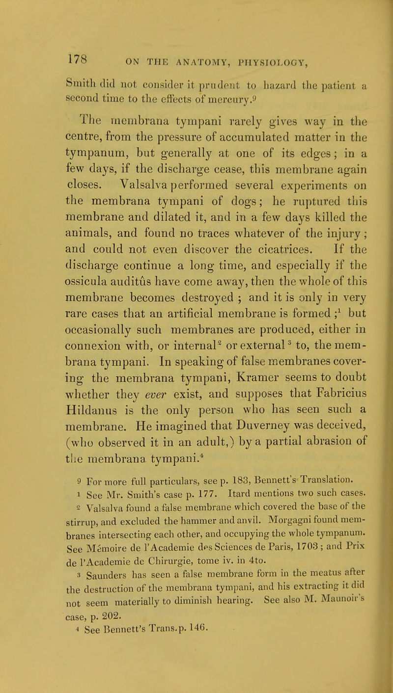Smith did not consider it prudont to hazard tlie patient a second time to the eifects of mercury The membrana tympani rarely gives way in the centre, from the pressure of accumulated matter in the tympanum, but generally at one of its edges; in a few days, if the discharge cease, this membrane again closes, Valsalva performed several experiments on the membrana tympani of dogs; he ruptured this membrane and dilated it, and in a few days killed the animals, and found no traces whatever of the injury ; and could not even discover the cicatrices. If the discharge continue a long time, and especially if the ossicula auditus have come away, then the whole of this membrane becomes destroyed ; and it is only in very rare cases that an artificial membrane is formed ;^ but occasionally such membranes are produced, either in connexion with, or internaP or external^ to, the mem- brana tympani. In speaking of false membranes cover- ing the membrana tympani, Kramer seems to doubt wdiether they ever exist, and supposes that Fabricius Hildanus is the only person who has seen such a membrane. He imagined that Duverney was deceived, (who observed it in an adult,) by a partial abrasion of the membrana tympani.* 9 For more full particulars, see p. 183, Bennett's Translation. 1 See Mr. Smith's case p. 177. Itard mentions two such cases. 2 Valsalva found a false membrane which covered the base of the stirrup, and excluded the hammer and anvil. Morgagni found mem- branes intersecting each other, and occupying the whole tympanum. See Memoire de I'Academie dps Sciences de Paris, 1703 ; and Prix de I'Academie de Chirurgie, tome iv. in 4to. 3 Saunders has seen a false membrane form in the meatus after the destruction of the membrana tympani, and his extracting it did not seem materially to diminish hearing. See also M. Maunoir's case, p. 202. ■« See Bennett's Trans.p. 146.
