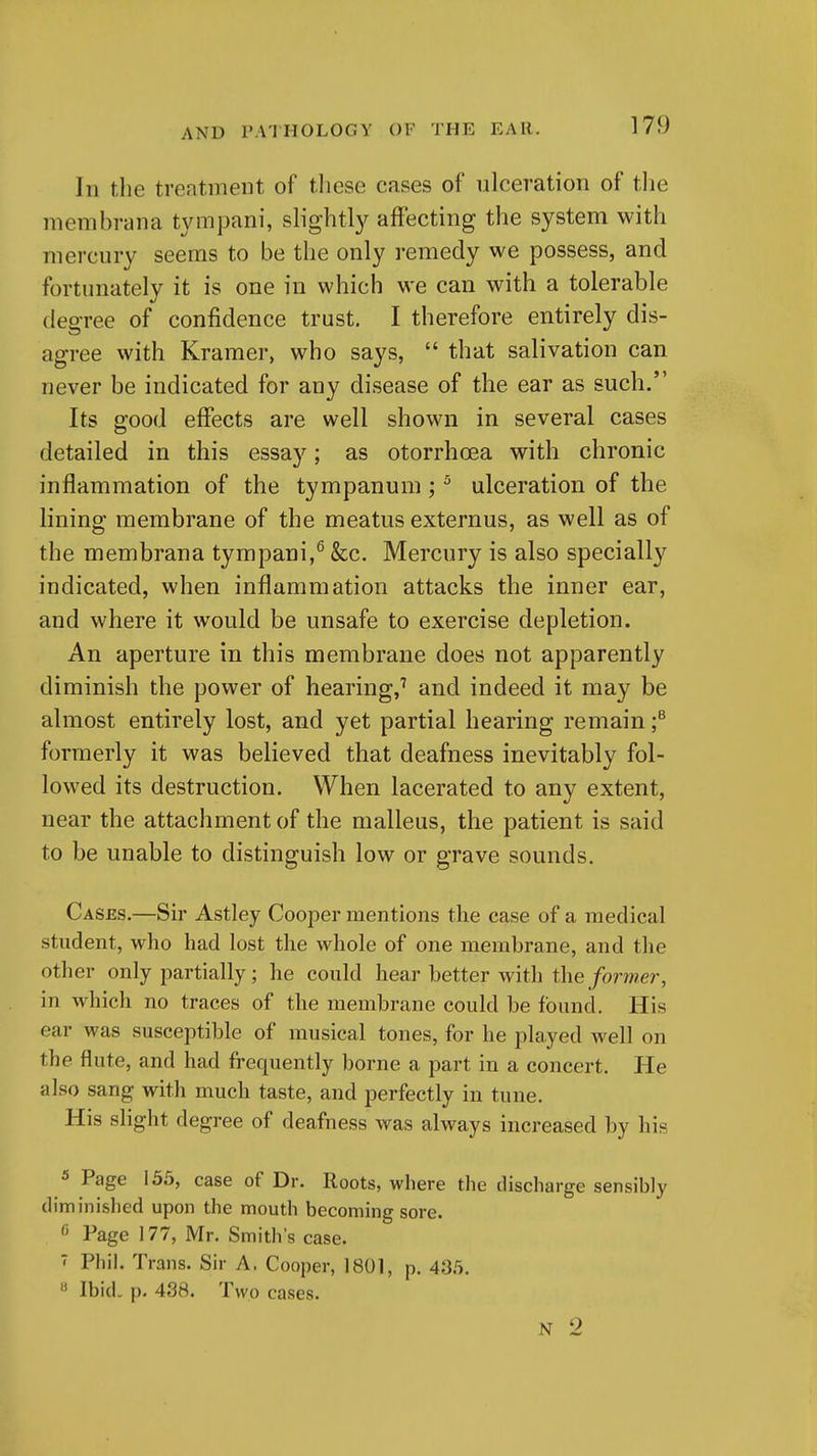 111 the treatment of these cases of ulceration of tlie membrana tympani, slight!}^ affecting the system with mercury seems to be the only remedy we possess, and fortunately it is one in which we can with a tolerable degree of confidence trust. I therefore entirely dis- agree with Kramer, who says,  that salivation can never be indicated for any disease of the ear as such. Its good effects are well shown in several cases detailed in this essay; as otorrhoea with chronic inflammation of the tympanum; ^ ulceration of the lining membrane of the meatus externus, as well as of the membrana tympani,^ &c. Mercury is also specially indicated, when inflammation attacks the inner ear, and where it would be unsafe to exercise depletion. An aperture in this membrane does not apparently diminish the power of hearing,^ and indeed it may be almost entirely lost, and yet partial hearing remain f formerly it was believed that deafness inevitably fol- lowed its destruction. When lacerated to any extent, near the attachment of the malleus, the patient is said to be unable to distinguish low or grave sounds. Cases.—Sir Astley Cooper mentions the case of a medical student, who had lost the whole of one membrane, and the other only partially; he could hear better with the former, in which no traces of the membrane could be found. His ear was susceptible of musical tones, for he played well on the flute, and had frequently borne a part in a concert. He also sang with much taste, and perfectly in tune. His slight degree of deafness was always increased by his 5 Page 155, case of Dr. Roots, where the discharge sensibly diminished upon the mouth becoming sore. « Page 177, Mr. Smith's case. 7 Phil. Trans. Sir A. Cooper, 1801, p. 435. « Ibid. p. 438. Two cases. N 2