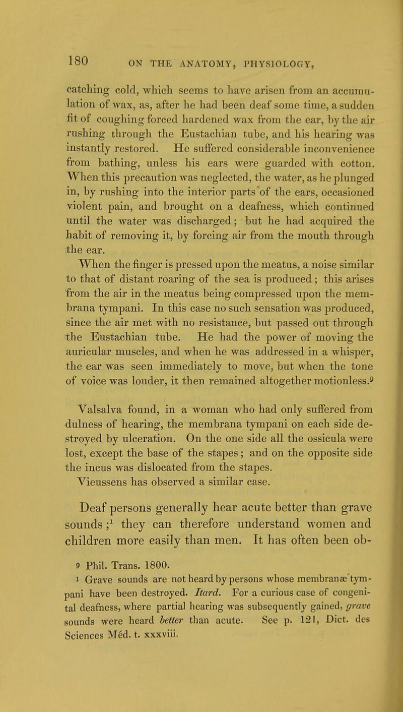 catching cold, winch seems to have arisen from an accumu- lation of wax, as, after he had been deaf some time, a sudden fit of coughing forced hardened wax from the ear, hy the air rushing through the Eustachian tube, and his hearing was instantly restored. He suffered considerable inconvenience from bathing, unless his ears were guarded with cotton. When this precaution was neglected, the water, as he plunged in, by rushing into the interior parts of the ears, occasioned violent pain, and brought on a deafness, which continued until the water was discharged; but he had acquired the habit of removing it, by forcing air from the mouth through the ear. When the finger is pressed upon the meatus, a noise similar to that of distant roaring of the sea is produced; this arises from the air in the meatus being compressed upon the mem- brana tympani. In this case no such sensation was produced, since the air met with no resistance, but passed out through ihe Eustachian tube. He had the power of moving the auricular muscles, and when he was addressed in a whisper, the ear was seen immediately to move, but when the tone of voice was louder, it then remained altogether motionless.s' Valsalva found, in a woman who had only suffered from dulness of hearing, the membrana tympani on each side de- stroyed by ulceration. On the one side all the ossicula were lost, except the base of the stapes; and on the opposite side the incus was dislocated from the stapes. Vieussens has observed a similar case. Deaf persons generally hear acute better than grave sounds ;^ they can therefore understand women and children more easily than men. It has often been ob- 9 Phil. Trans. 1800. i Grave sounds are notheardby persons whose membranae tym- pani have been destroyed. Itard. For a curious case of congeni- tal deafness, where partial hearing was subsequently gained, ffrave sounds were heard better than acute. See p. 121, Diet, des Sciences Med. t. xxxviii.