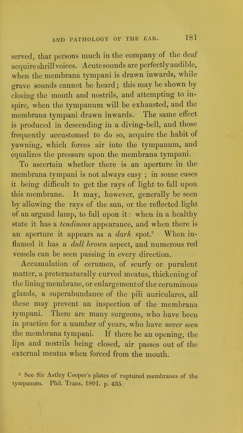 served, that persons much in the company of the deaf acquire shrill voices. Acute sounds are perfectly audible, when the membrana tympani is drawn inwards, while grave sounds cannot be heard; this may be shown by closing the mouth and nostrils, and attempting to in- spire, when the tympanum will be exhausted, and the membrana tympani drawn inwards. The same effect is produced in descending in a diving-bell, and those frequently accustomed to do so, acquire the habit of yawning, which forces air into the tympanum, and equalizes the pressure upon the membrana tympani. To ascertain whether there is an aperture in the membrana tympani is not always easy ; in some cases it being difficult to get the rays of light to fall upon this membrane. It may, however, generally be seen by allowing the rays of the sun, or the reflected light of an argand lamp, to fall upon it: when in a healthy state it has a tendinous appearance, and when there is an aperture it appears as a dark spot.^ When in- flamed it has a dull brown aspect, and numerous red vessels can be seen passing in every direction. Accumulation of cerumen, of scurfy or purulent matter, a preternaturally curved meatus, thickening of the lining membrane, or enlargement of the ceruminous glands, a superabundance of the pili auriculares, all these may prevent an inspection of the membrana tympani. There are many surgeons, who have been in practice for a number of years, who have never seen the membrana tympani. If there be an opening, the lips and nostrils being closed, air passes out of the external meatus when forced from the mouth. 2 See Sir Astley Cooper's plates of ruptured membranes of the tympanum. Phil. Trans. 1801. p. 435.