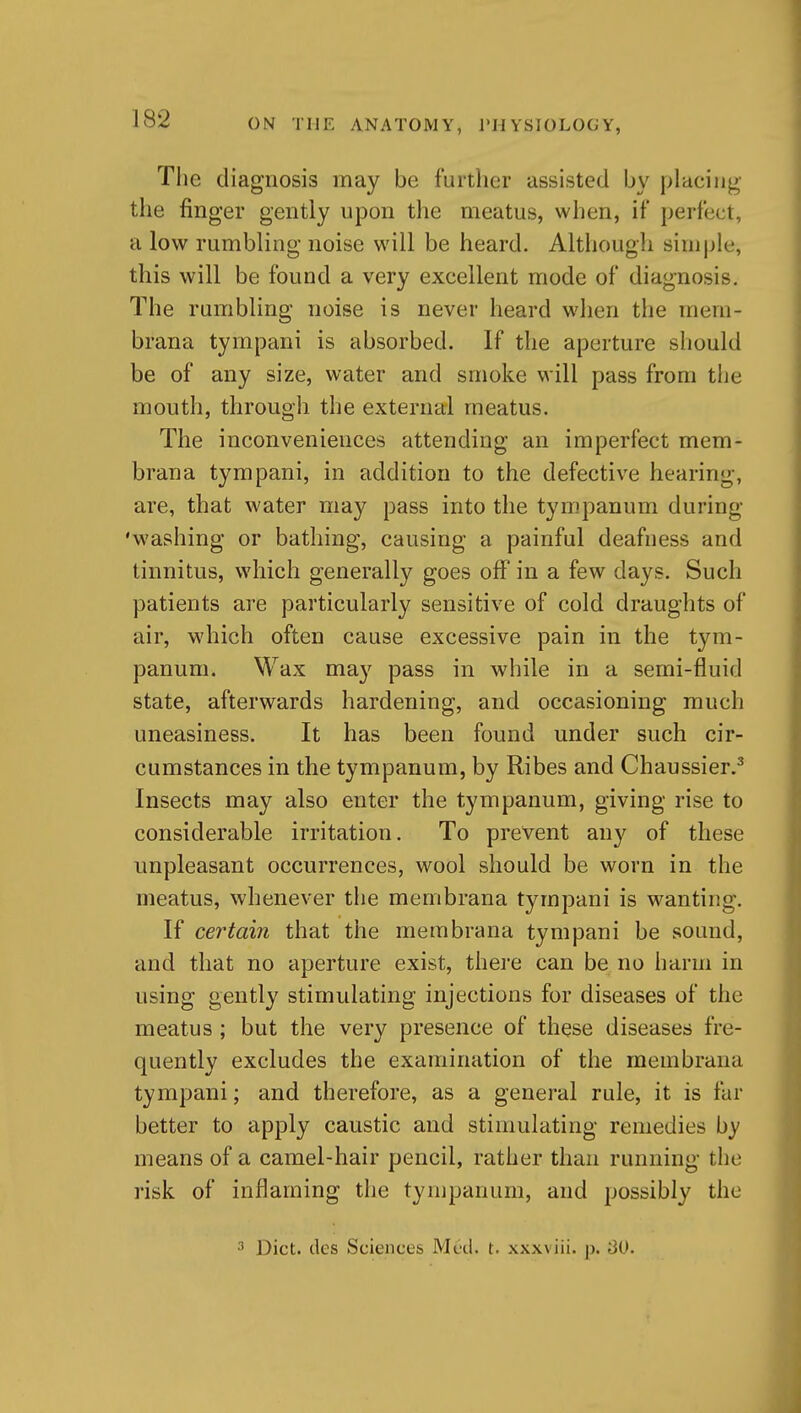 The diagnosis may be further assisted by placing the finger gently upon the meatus, when, if perfect, a low rumbling noise will be heard. Although simple, this will be found a very excellent mode of diagnosis. The rumbling noise is never heard when the mern- brana tympani is absorbed. If the aperture should be of any size, water and smoke will pass from the mouth, through the external meatus. The inconveniences attending an imperfect mem- brana tympani, in addition to the defective hearing, are, that water may pass into the tympanum during 'washing or bathing, causing a painful deafness and tinnitus, which generally goes off in a few days. Such patients are particularly sensitive of cold draughts of air, which often cause excessive pain in the tym- panum. Wax may pass in while in a semi-fluid state, afterwards hardening, and occasioning much uneasiness. It has been found under such cir- cumstances in the tympanum, by Ribes and Chaussier.^ Insects may also enter the tympanum, giving rise to considerable irritation. To prevent any of these unpleasant occurrences, wool should be worn in the meatus, whenever the membrana tympani is wanting. If certain that the membrana tympani be sound, and that no aperture exist, thei'e can be no harm in using gently stimulating injections for diseases of the meatus ; but the very presence of these diseases fre- quently excludes the examination of the membrana tympani; and therefore, as a general rule, it is far better to apply caustic and stimulating remedies by means of a camel-hair pencil, rather than running the risk of injBaming the tympanum, and possibly the 3 Diet, des Sciences Med. t. xxxviii. p. 3U.