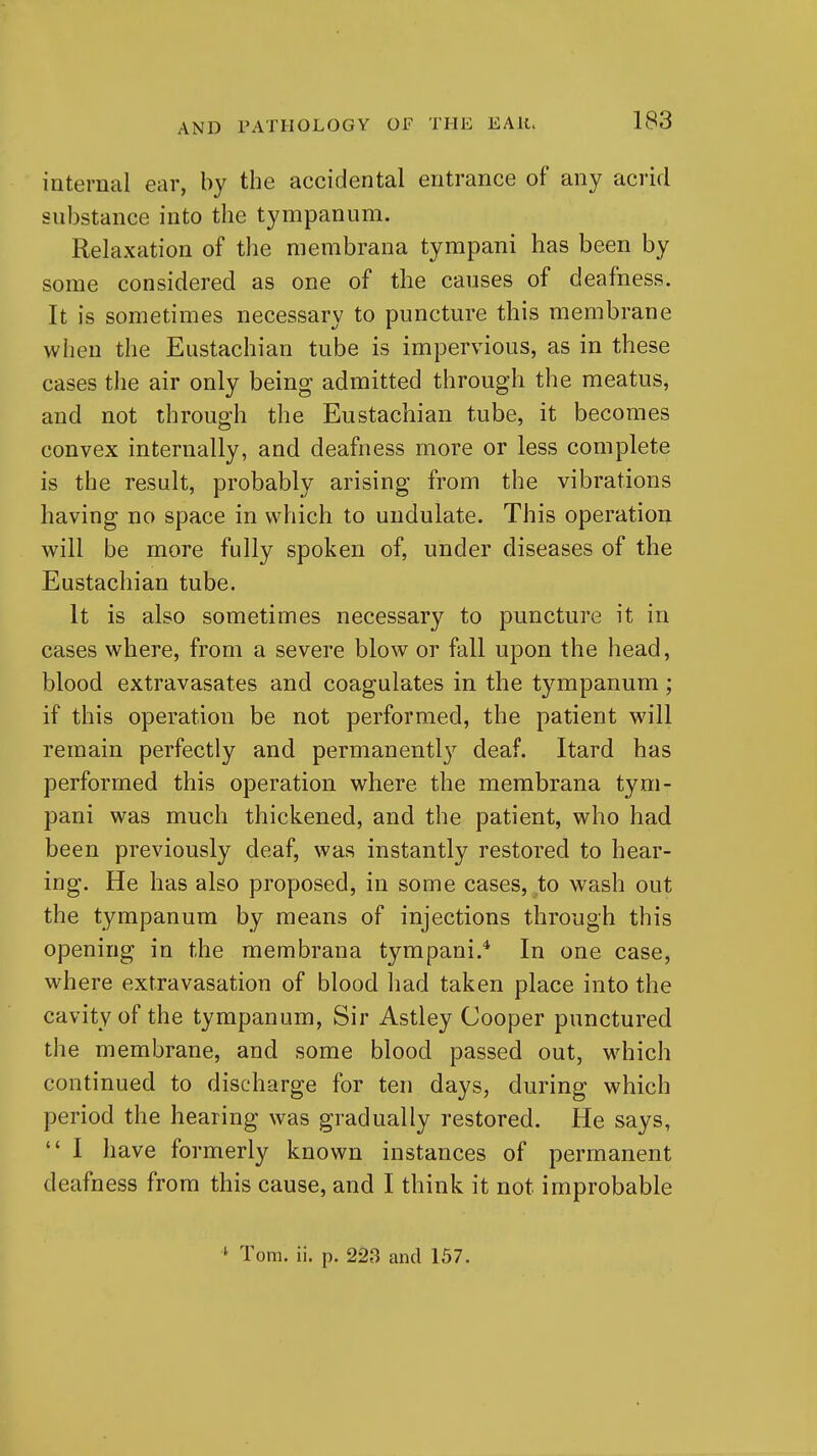 internal ear, by the accidental entrance of any acrid substance into the tympanum. Relaxation of the membrana tympani has been by some considered as one of the causes of deafness. It is sometimes necessary to puncture this membrane when the Eustachian tube is impervious, as in these cases the air only being admitted through the meatus, and not through the Eustachian tube, it becomes convex internally, and deafness more or less complete is the result, probably arising from the vibrations having no space in which to undulate. This operation will be more fully spoken of, under diseases of the Eustachian tube. It is also sometimes necessary to puncture it in cases where, from a severe blow or fall upon the head, blood extravasates and coagulates in the tympanum ; if this operation be not performed, the patient will remain perfectly and permanentl}^ deaf. Itard has performed this operation where the membrana tym- pani was much thickened, and the patient, who had been previously deaf, was instantly restored to hear- ing. He has also proposed, in some cases, to wash out the tympanum by means of injections through this opening in the membrana tympani.* In one case, where extravasation of blood had taken place into the cavity of the tympanum. Sir Astley Cooper punctured the membrane, and some blood passed out, which continued to discharge for ten days, during which period the hearing was gradually restored. He says,  I have formerly known instances of permanent deafness from this cause, and I think it not improbable ^ Tom. ii. p. 223 and 157.