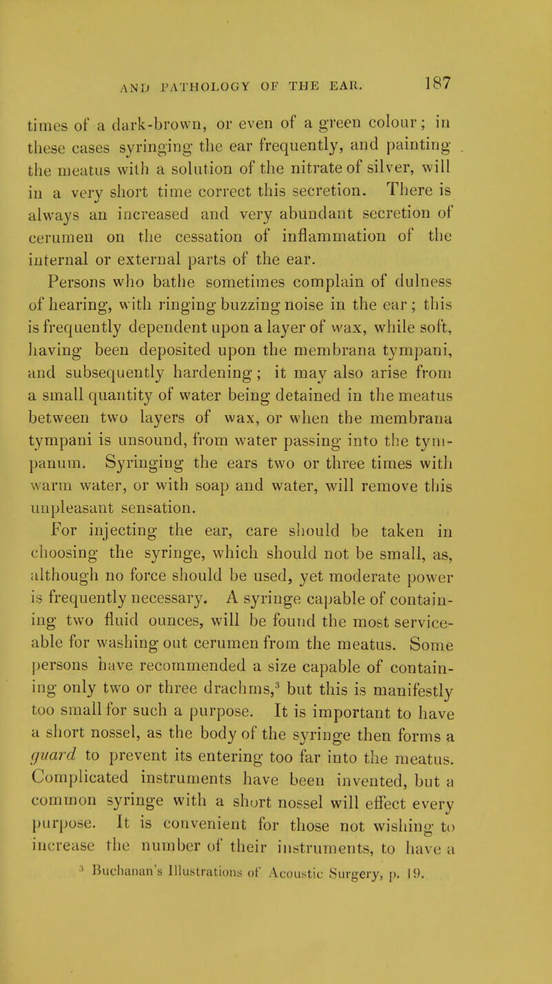 times of a dark-brown, or even of a green colour; in these cases syringing the ear frequently, and painting the meatus with a solution of the nitrate of silver, will in a very short time correct this secretion. There is always an increased and very abundant secretion of cerumen on the cessation of inflammation of the internal or external parts of the ear. Persons who bathe sometimes complain of dulness of hearing, with ringing buzzing noise in the ear; this is frequently dependent upon a layer of wax, while soft, having been deposited upon the membrana tympani, and subsequently hardening; it may also arise from a small quantity of water being detained in the meatus between two layers of wax, or when the membrana tympani is unsound, from water passing into the tym- panum. Syringing the ears two or three times with warm water, or with soap and water, will remove this unpleasant sensation. For injecting the ear, care siiould be taken in choosing the syringe, which should not be small, as, although no force should be used, yet moderate power is frequently necessary. A syringe capable of contain- ing two fluid ounces, will be found the most service- able for washing out cerumen from the meatus. Some persons have recommended a size capable of contain- ing only two or three drachms,^ but this is manifestly too small for such a purpose. It is important to have a short nossel, as the body of the syringe then forms a guard to prevent its entering too far into the meatus. Complicated instruments have been invented, but a common syringe with a short nossel will effect every purpose. It is convenient for those not wishing to increase the number of their instruments, to have a ' liuchanan's Illustrations of Acoustic Surgery, p. 19.