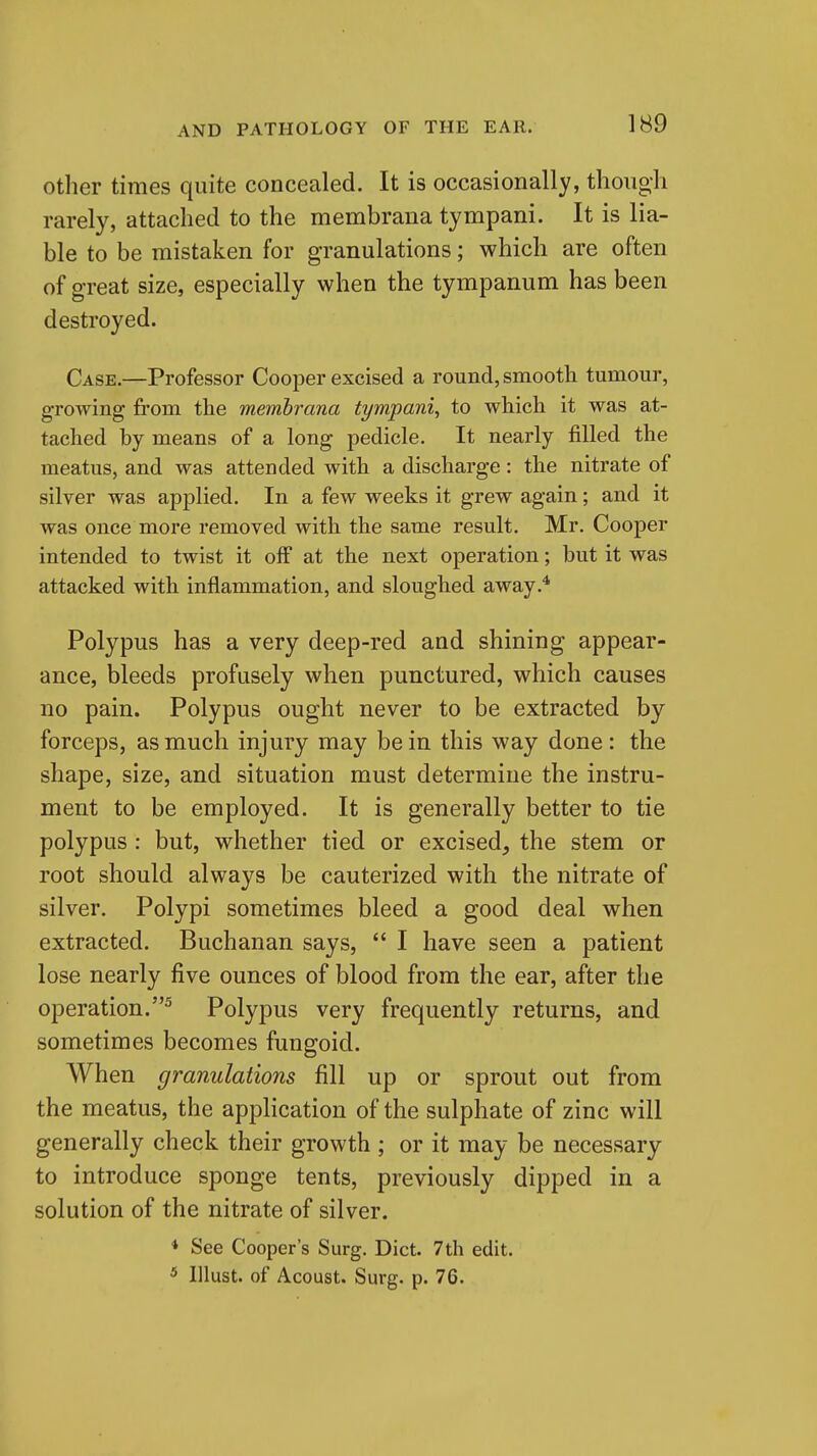 Other times quite concealed. It is occasionally, though rarely, attached to the membrana tympani. It is lia- ble to be mistaken for granulations; which are often of great size, especially when the tympanum has been destroyed. Case.—Professor Cooper excised a round, smooth tumour, growing from the membrana tympani, to which it was at- tached by means of a long pedicle. It nearly filled the meatus, and was attended with a discharge: the nitrate of silver was applied. In a few weeks it grew again; and it was once more removed with the same result. Mr. Cooper intended to twist it off at the next operation; but it was attacked with inflammation, and sloughed away.* Polypus has a very deep-red and shining appear- ance, bleeds profusely when punctured, which causes no pain. Polypus ought never to be extracted by forceps, as much injury may be in this way done: the shape, size, and situation must determine the instru- ment to be employed. It is generally better to tie polypus: but, whether tied or excised, the stem or root should always be cauterized with the nitrate of silver. Polypi sometimes bleed a good deal when extracted. Buchanan says,  I have seen a patient lose nearly five ounces of blood from the ear, after the operation.^ Polypus very frequently returns, and sometimes becomes fungoid. When granulations fill up or sprout out from the meatus, the application of the sulphate of zinc will generally check their growth ; or it may be necessary to introduce sponge tents, previously dipped in a solution of the nitrate of silver. * See Cooper's Surg. Diet. 7th edit. * Illust. of Acoust. Surg. p. 76.