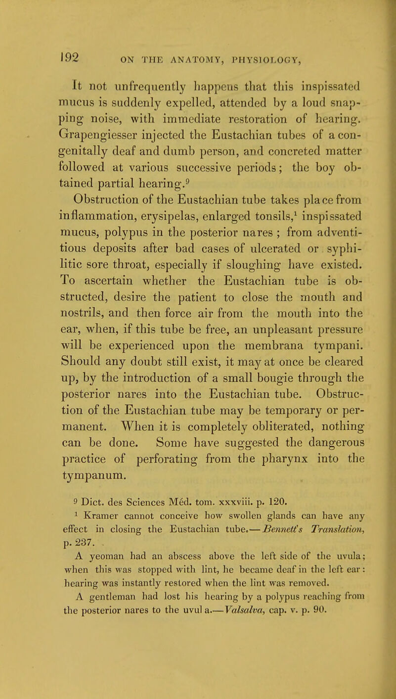 It not unfrequently happens that this inspissated mucus is suddenly expelled, attended by a loud snap- ping noise, with immediate restoration of hearing. Grapengiesser injected the Eustachian tubes of acon- genitally deaf and dumb person, and concreted matter followed at various successive periods; the boy ob- tained partial hearing.^ Obstruction of the Eustachian tube takes place from inflammation, erysipelas, enlarged tonsils,^ inspissated mucus, polypus in the posterior nares ; from adventi- tious deposits after bad cases of ulcerated or syphi- litic sore throat, especially if sloughing have existed. To ascertain whether the Eustachian tube is ob- structed, desire the patient to close the mouth and nostrils, and then force air from the mouth into the ear, when, if this tube be free, an unpleasant pressure will be experienced upon the membrana tympani. Should any doubt still exist, it may at once be cleared up, by the introduction of a small bougie through the posterior nares into the Eustachian tube. Obstruc- tion of the Eustachian tube may be temporary or per- manent. When it is completely obliterated, nothing can be done. Some have suggested the dangerous practice of perforating from the pharynx into the tympanum. 9 Diet, des Sciences Med. torn, xxxviii. p. 120. ^ Kramer cannot conceive how swollen glands can have any effect in closing the Eustachian tube.—Bennett's Translation, p. 237. A yeoman had an abscess above the left side of the uvula; when this was stopped with lint, he became deaf in the left ear: hearing was instantly restored when the lint was removed. A gentleman had lost his hearing by a polypus reaching from the posterior nares to the uvul a—Valsalva, cap. v. p. 90.