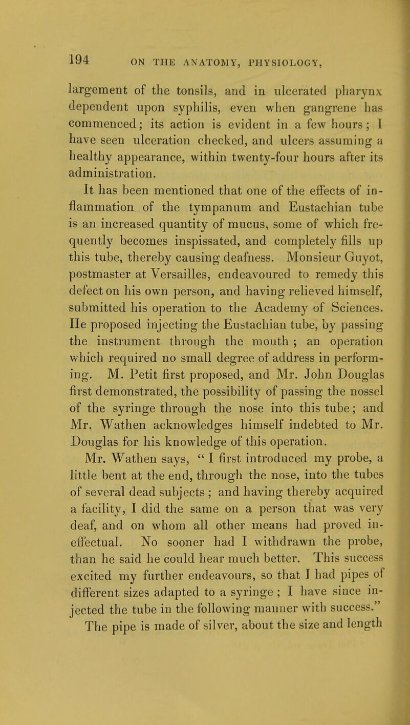 largement of the tonsils, and in ulcerated pharynx dependent upon syphilis, even when gangrene has commenced; its action is evident in a few hours; I have seen ulceration checked, and ulcers assuming a healthy appearance, within twenty-four hours after its administration. It has been mentioned that one of the effects of in- flammation of the tympanum and Eustachian tube is an increased quantity of mucus, some of which fre- quently becomes inspissated, and completely fills up this tube, thereby causing deafness. Monsieur Guyot, postmaster at Versailles, endeavoured to remedy this defect on his own person, and having relieved himself, submitted his operation to the Academy of Sciences. He proposed injecting the Eustachian tube, by passing the instrument through the mouth ; an operation which required no small degree of address in perform- ing. M. Petit first proposed, and Mr. John Douglas first demonstrated, the possibility of passing the nossel of the syringe through the nose into this tube; and Mr. Wathen acknowledges himself indebted to Mr. Douglas for his knowledge of this operation. Mr. Wathen says,  I first introduced my probe, a little bent at the end, through the nose, into the tubes of several dead subjects ; and having thereby acquired a facility, I did the same on a person that was very deaf, and on whom all other means had proved in- effectual. No sooner had I withdrawn the probe, than he said he could hear much better. This success excited my further endeavours, so that I had pipes of different sizes adapted to a syringe ; I have since in- jected the tube in the following manner with success. The pipe is made of silver, about the size and length