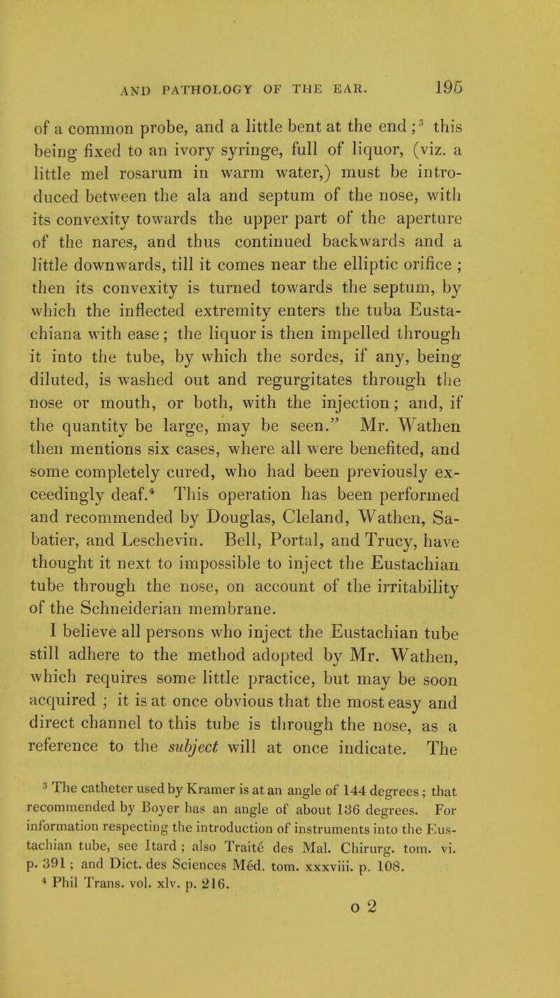 196 of a common probe, and a little bent at the end ; ^ this being fixed to an ivory syringe, full of liquor, (viz. a little mel rosarum in warm water,) must be intro- duced between the ala and septum of the nose, with its convexity towards the upper part of the aperture of the nares, and thus continued backwards and a little downwards, till it comes near the elliptic orifice ; then its convexity is turned towards the septum, by which the inflected extremity enters the tuba Eusta- chiana with ease; the liquor is then impelled through it into the tube, by which the sordes, if any, being diluted, is washed out and regurgitates through the nose or mouth, or both, with the injection; and, if the quantity be large, may be seen. Mr. Wathen then mentions six cases, where all were benefited, and some completely cured, who had been previously ex- ceedingly deaf.* This operation has been performed and recommended by Douglas, Cleland, Wathen, Sa- batier, and Leschevin. Bell, Portal, and Trucy, have thought it next to impossible to inject the Eustachian tube through the nose, on account of the irritability of the Schneiderian membrane. I believe all persons who inject the Eustachian tube still adhere to the method adopted by Mr. Wathen, which requires some little practice, but may be soon acquired ; it is at once obvious that the most easy and direct channel to this tube is tlirough the nose, as a reference to the subject will at once indicate. The 3 The catheter used by Kramer is at an angle of 144 degrees; that recommended by Boyer has an angle of about 136 degrees. For information respecting the introduction of instruments into the Eus- tachian tube, see Itard ; also Traite des Mai. Chirurg. torn. vi. p. 391; and Diet, des Sciences Med. torn, xxxviii. p. 108. * Phil Trans, vol. xlv. p. 216.