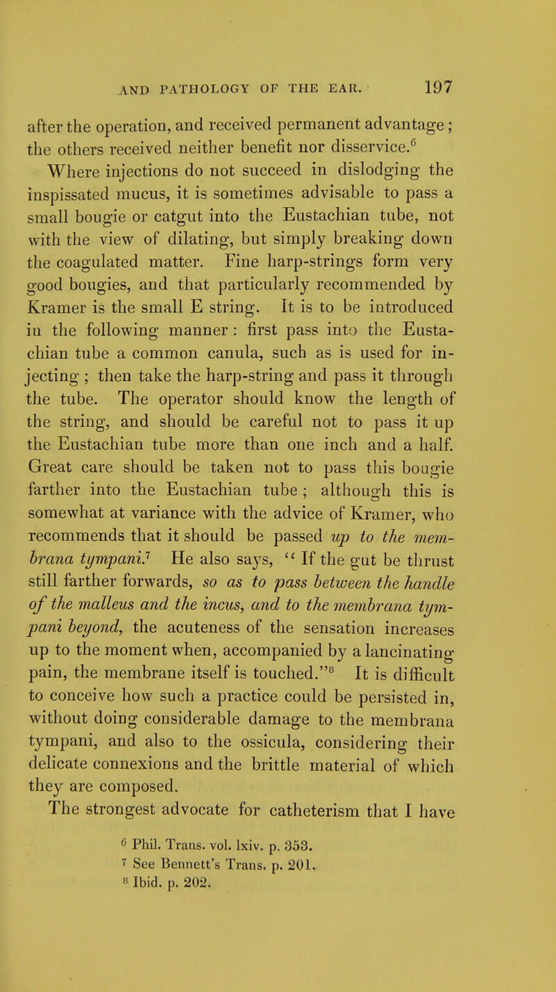 after the operation, and received permanent advantage; the others received neither benefit nor disservice.^ Where injections do not succeed in dislodging the inspissated mucus, it is sometimes advisable to pass a small bougie or catgut into the Eustachian tube, not with the view of dilating, but simply breaking down the coagulated matter. Fine harp-strings form very good bougies, and that particularly recommended by Kramer is the small E string. It is to be introduced in the following manner : first pass into the Eusta- chian tube a common canula, such as is used for in- jecting ; then take the harp-string and pass it through the tube. The operator should know the length of the string, and should be careful not to pass it up the Eustachian tube more than one inch and a half. Great care should be taken not to pass this bougie farther into the Eustachian tube ; although this is somewhat at variance with the advice of Kramer, who recommends that it should be passed up to the mem- brana tympani.'' He also says, If the gut be thrust still farther forwards, so as to pass between the handle of the malleus and the incus, and to the membrana tym- pani beyond, the acuteness of the sensation increases up to the moment when, accompanied by a lancinating pain, the membrane itself is touched.^ It is difi5cult to conceive how such a practice could be persisted in, without doing considerable damage to the membrana tympani, and also to the ossicula, considering their delicate connexions and the brittle material of which they are composed. The strongest advocate for catheterism that I have 6 Phil. Trans, vol. Ixiv. p. 353. 7 See Bennett's Trans, p. 201. « Ibid. p. 202.