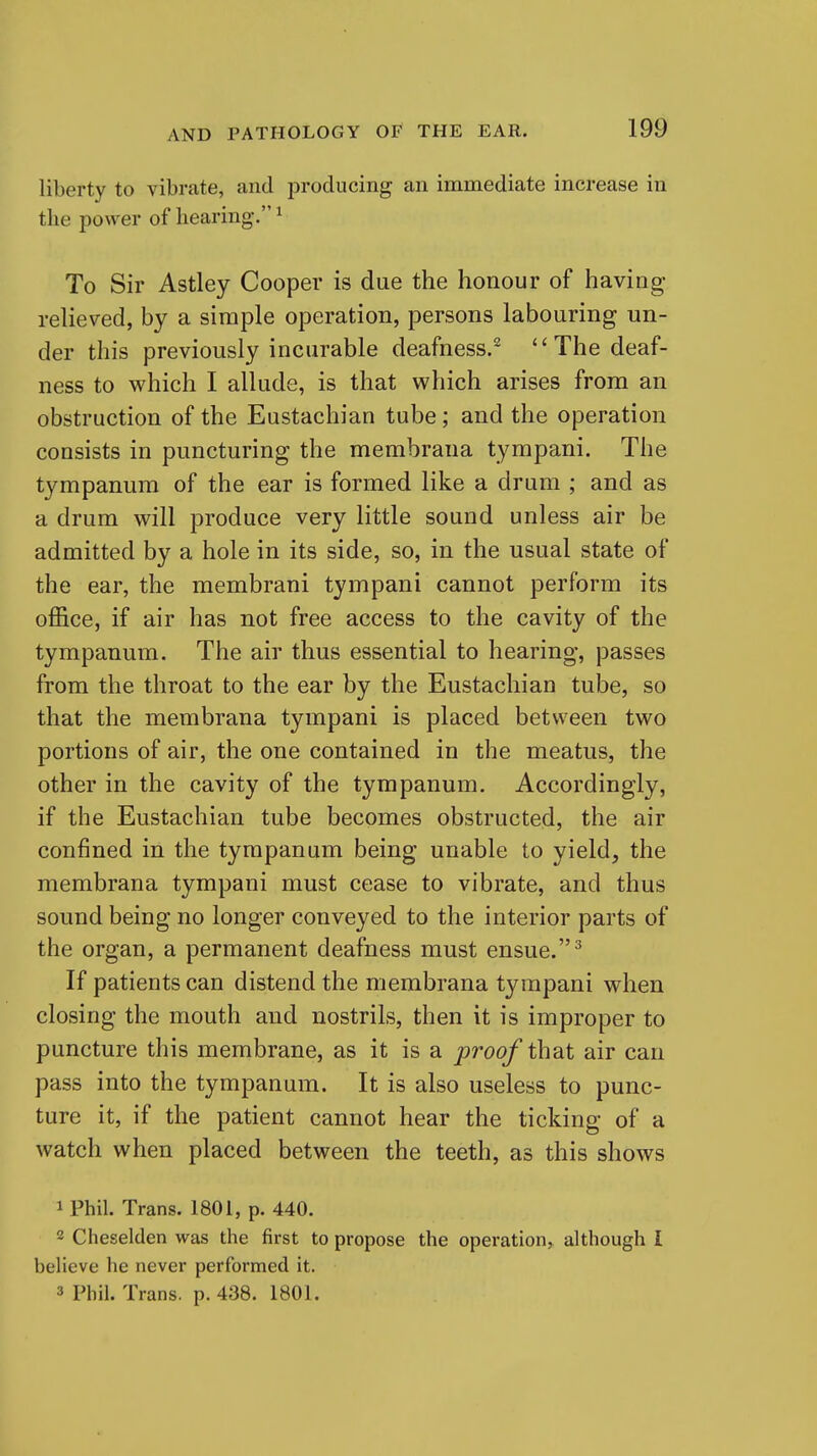 liberty to vibrate, and producing an immediate increase in the power of hearing. ^ To Sir Astley Cooper is due the honour of having relieved, by a simple operation, persons labouring un- der this previously incurable deafness.^ The deaf- ness to which I allude, is that which arises from an obstruction of the Eustachian tube; and the operation consists in puncturing the membraua tympani. The tympanum of the ear is formed like a drum ; and as a drum will produce very little sound unless air be admitted by a hole in its side, so, in the usual state of the ear, the membrani tympani cannot perform its office, if air has not free access to the cavity of the tympanum. The air thus essential to hearing, passes from the throat to the ear by the Eustachian tube, so that the membrana tympani is placed between two portions of air, the one contained in the meatus, the other in the cavity of the tympanum. Accordingly, if the Eustachian tube becomes obstructed, the air confined in the tympanum being unable to yield, the membrana tympani must cease to vibrate, and thus sound being no longer conveyed to the interior parts of the organ, a permanent deafness must ensue. ^ If patients can distend the membrana tympani when closing the mouth and nostrils, then it is improper to puncture this membrane, as it is a proof that air can pass into the tympanum. It is also useless to punc- ture it, if the patient cannot hear the ticking of a watch when placed between the teeth, as this shows 1 Phil. Trans. 1801, p. 440. 2 Cheselden was the first to propose the operation, although I believe he never performed it. 3 Phil. Trans, p. 438. 1801.