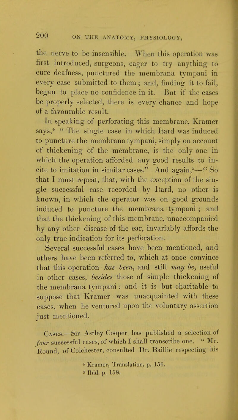 the nerve to be insensible. When this operation was first introduced, surgeons, eager to try anything to cure deafness, punctured the membrana tympani in every case submitted to them; and, finding it to fail, began to place no confidence in it. But if the cases be properly selected, there is every chance and hope of a favourable result. In speaking of perforating this membrane, Kramer says,*  The single case in which Itard was induced to puncture the membrana tympani, simply on account of thickening of the membrane, is the only one in which the operation afforded any good results to in- cite to imitation in similar cases. And again,^— So that I must repeat, that, with the exception of the sin- gle successful case recorded by Itard, no other is known, in which the operator was on good grounds induced to puncture the membrana tympani ; and that the thickening of this membrane, unaccompanied by any other disease of the ear, invariably affords the only true indication for its perforation. Several successful cases have been mentioned, and others have been referred to, which at once convince that this operation has been, and still 7nay he, useful in other cases, besides those of simple thickening of the membrana tympani : and it is but charitable to suppose that Kramer was unacquainted witli these cases, when he ventured upon the voluntary assertion just mentioned. Q^gES.—Sir Astley Cooper has published a selection of four successful cases, of which I shall transcribe one.  Mr. Round, of Colchester, consulted Dr. Baillie respecting liis 4 Kramer, Translation, p. 156. 5 Ibid. p. 158.