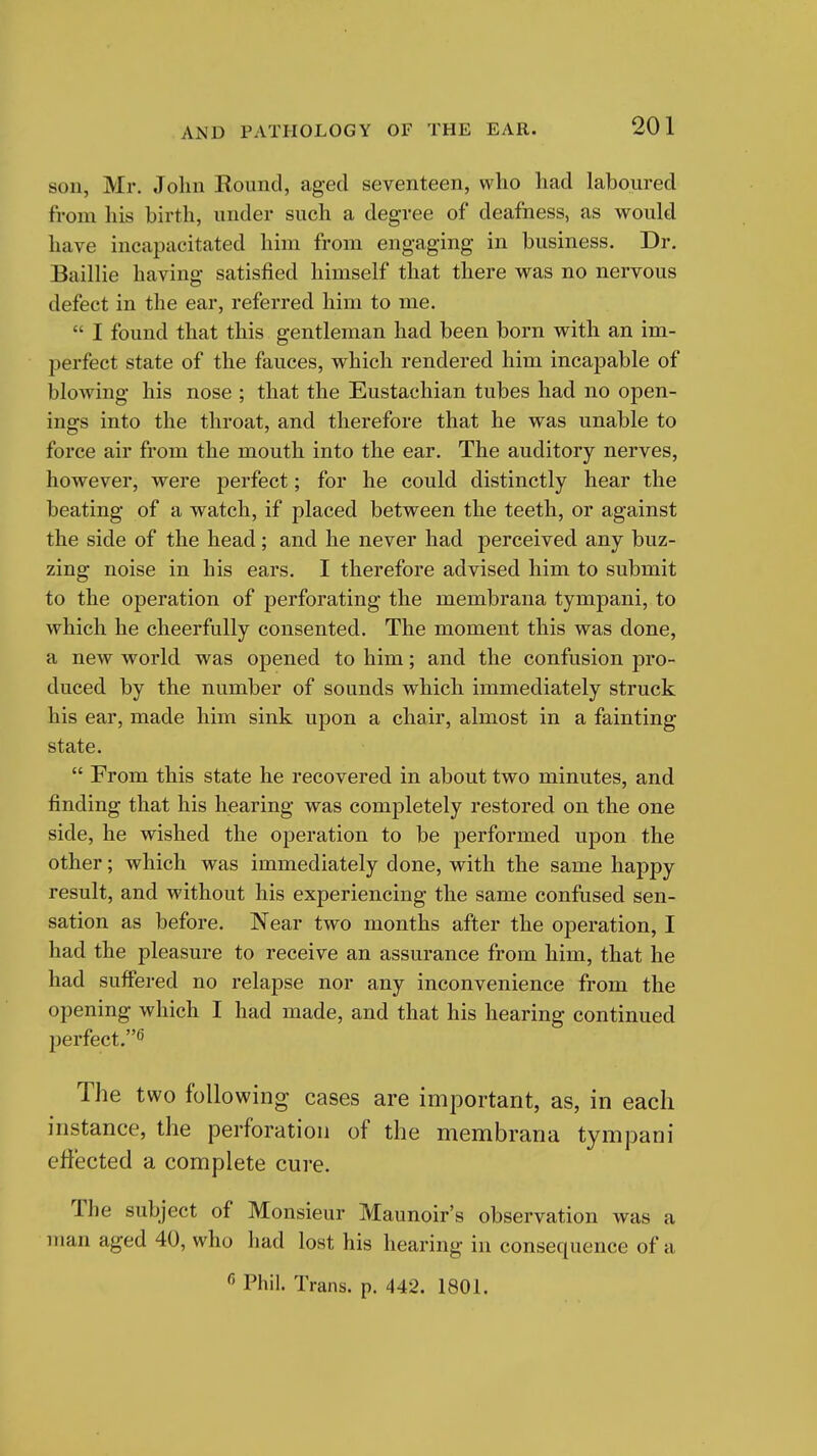 son, Mr. John Kound, aged seventeen, who had laboured from liis birth, under such a degree of deafness, as would have incapacitated him from engaging in business. Dr. Baillie having satisfied himself that there was no nervous defect in the ear, referred him to me.  I found that this gentleman had been born with an im- perfect state of the fauces, which rendered him incapable of blowing his nose ; that the Eustachian tubes had no open- ings into the throat, and therefore that he was unable to force air from the mouth into the ear. The auditory nerves, however, were perfect; for he could distinctly hear the beating of a watch, if placed between the teeth, or against the side of the head; and he never had perceived any buz- zing noise in his ears. I therefore advised him to submit to the operation of perforating the membrana tympani, to which he cheerfully consented. The moment this was done, a new world was opened to him; and the confusion pro- duced by the number of sounds which immediately struck his ear, made him sink upon a chair, almost in a fainting state.  From this state he recovered in about two minutes, and finding that his hearing was completely restored on the one side, he wished the operation to be performed upon the other; which was immediately done, with the same happy result, and without his experiencing the same confused sen- sation as before. Near two months after the operation, I had the pleasure to receive an assurance from him, that he had suffered no relapse nor any inconvenience from the opening which I had made, and that his hearing continued perfect.^ The two following cases are important, as, in each instance, the perforation of the membrana tympani effected a complete cure. The subject of Monsieur Maunoir's observation was a man aged 40, who had lost his hearing in consequence of a