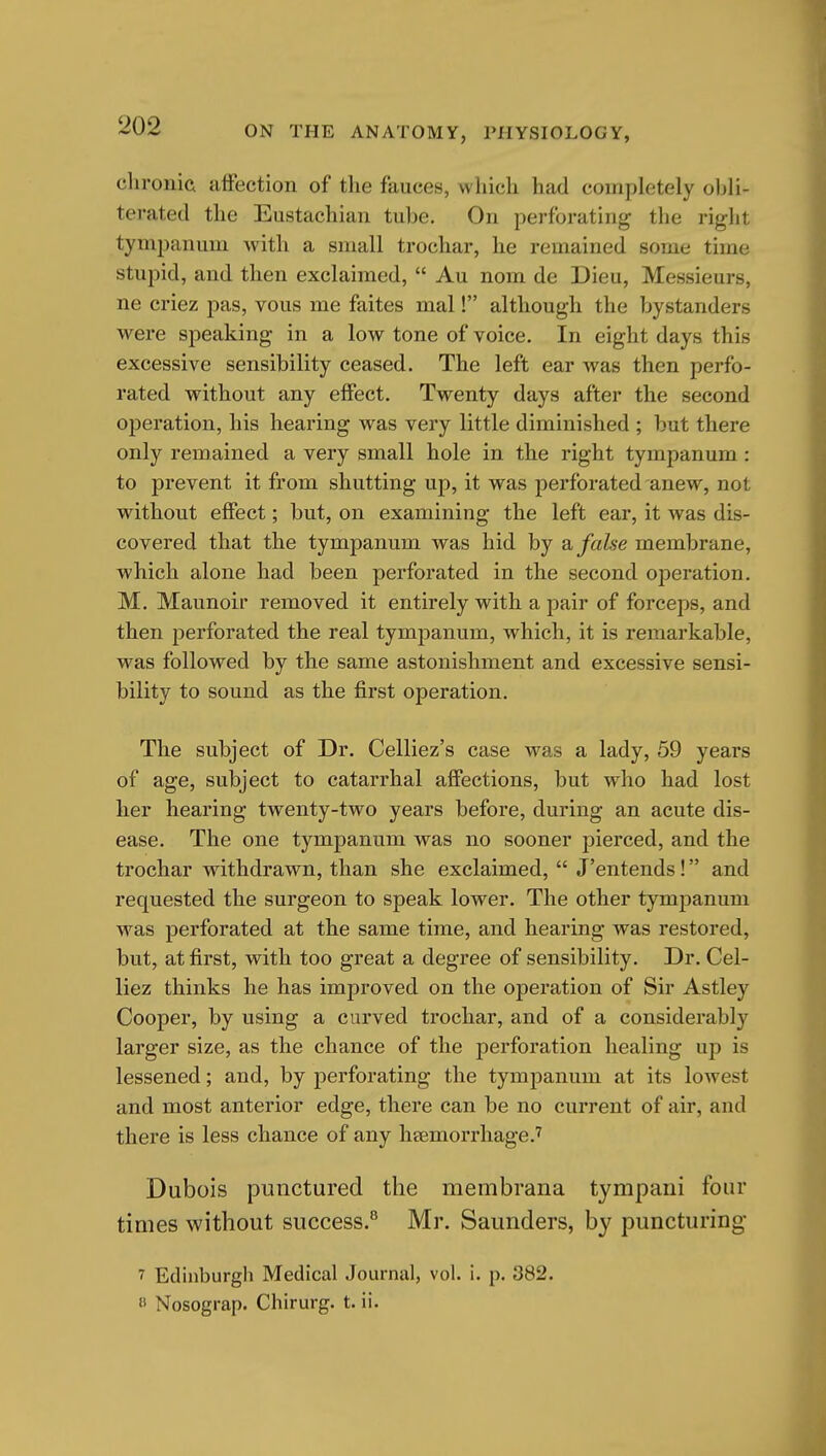 clironia affection of the fauces, which had completely obli- terated the Eustachian tube. On perforating the right tympanum with a small trochar, he remained some time stupid, and then exclaimed,  Au nom de Dieu, Messieurs, ne criez pas, vous me faites mal! although the bystanders were speaking in a low tone of voice. In eight days this excessive sensibility ceased. The left ear was then perfo- rated without any effect. Twenty days after the second operation, his hearing was very little diminished ; but there only remained a very small hole in the right tympanum : to prevent it from shutting up, it was perforated anew, not without effect; but, on examining the left ear, it was dis- covered that the tympanum was hid by & false membrane, which alone had been perforated in the second operation, M. Maunoir removed it entirely with a pair of forceps, and then perforated the real tympanum, which, it is remarkable, was followed by the same astonishment and excessive sensi- bility to sound as the first operation. The subject of Dr. Celliez's case was a lady, 59 years of age, subject to catarrhal affections, but who had lost her hearing twenty-two years before, during an acute dis- ease. The one tympanum was no sooner pierced, and the trochar withdrawn, than she exclaimed,  J'entends! and requested the surgeon to speak lower. The other tympanum was perforated at the same time, and hearing was restored, but, at first, with too great a degree of sensibility. Dr. Cel- liez thinks he has improved on the operation of Sir Astley Cooper, by using a curved trochar, and of a considerably larger size, as the chance of the perforation healing up is lessened; and, by perforating the tympanum at its lowest and most anterior edge, there can be no current of air, and there is less chance of any heemorrhage.^ Dubois punctured the membrana tympani four times without success.® Mr. Saunders, by puncturing 7 Edinburgh Medical Journal, vol. i. p. 382. « Nosograp. Chirurg. t. ii.