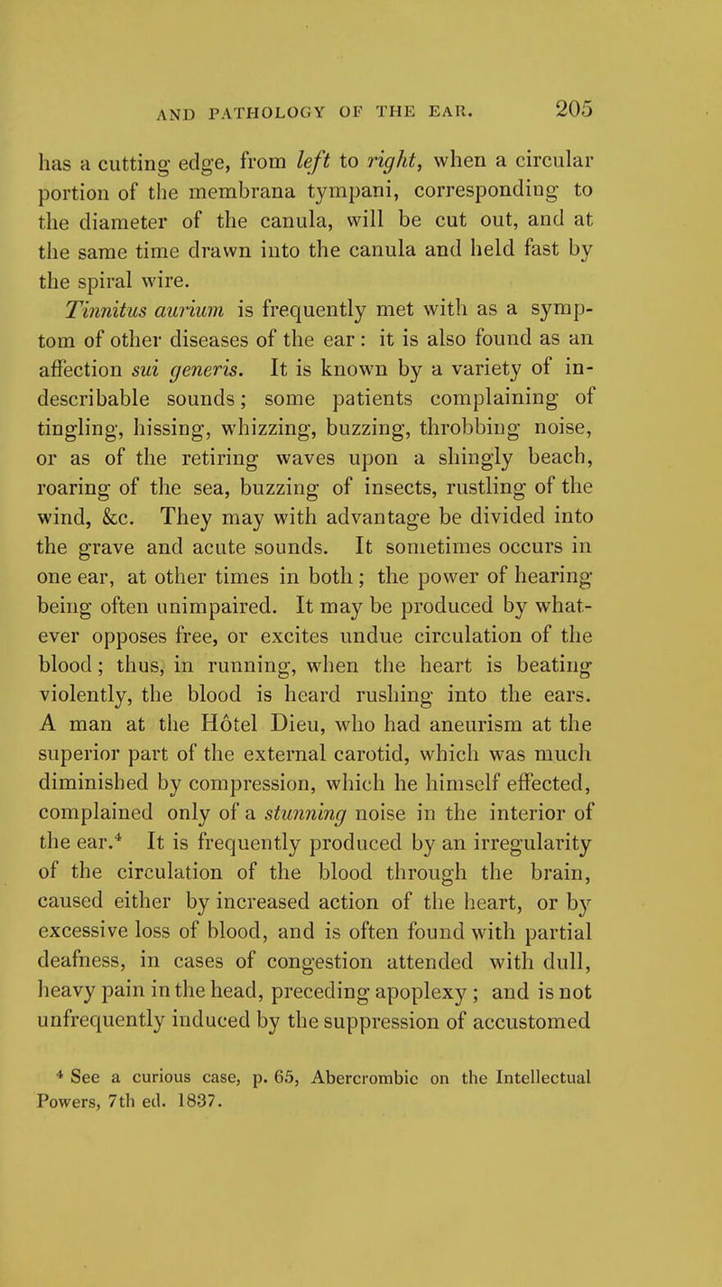 has a cutting edge, from left to right, when a circular portion of the membrana tympani, corresponding to the diameter of the canula, will be cut out, and at the same time drawn into the canula and held fast by the spiral wire. Tinnitus aurium is frequently met with as a symp- tom of other diseases of the ear: it is also found as an affection sui generis. It is known by a variety of in- describable sounds; some patients complaining of tingling, hissing, whizzing, buzzing, throbbing noise, or as of the retiring waves upon a shingly beach, roaring of the sea, buzzing of insects, rustling of the wind, &c. They may with advantage be divided into the grave and acute sounds. It sometimes occurs in one ear, at other times in both ; the power of hearing- being often unimpaired. It may be produced by what- ever opposes free, or excites undue circulation of the blood; thus, in running, when the heart is beating violently, the blood is heard rushing into the ears. A man at the Hotel Dieu, who had aneurism at the superior part of the external carotid, which was much diminished by compression, which he himself effected, complained only of a stunning noise in the interior of the ear.* It is frequently produced by an irregularity of the circulation of the blood through the brain, caused either by increased action of the heart, or b}'^ excessive loss of blood, and is often found with partial deafness, in cases of congestion attended with dull, heavy pain in the head, preceding apoplexy; and is not unfrequently induced by the suppression of accustomed ■* See a curious case, p. 65, Abercrombic on the Intellectual Powers, 7th ed. 1837.