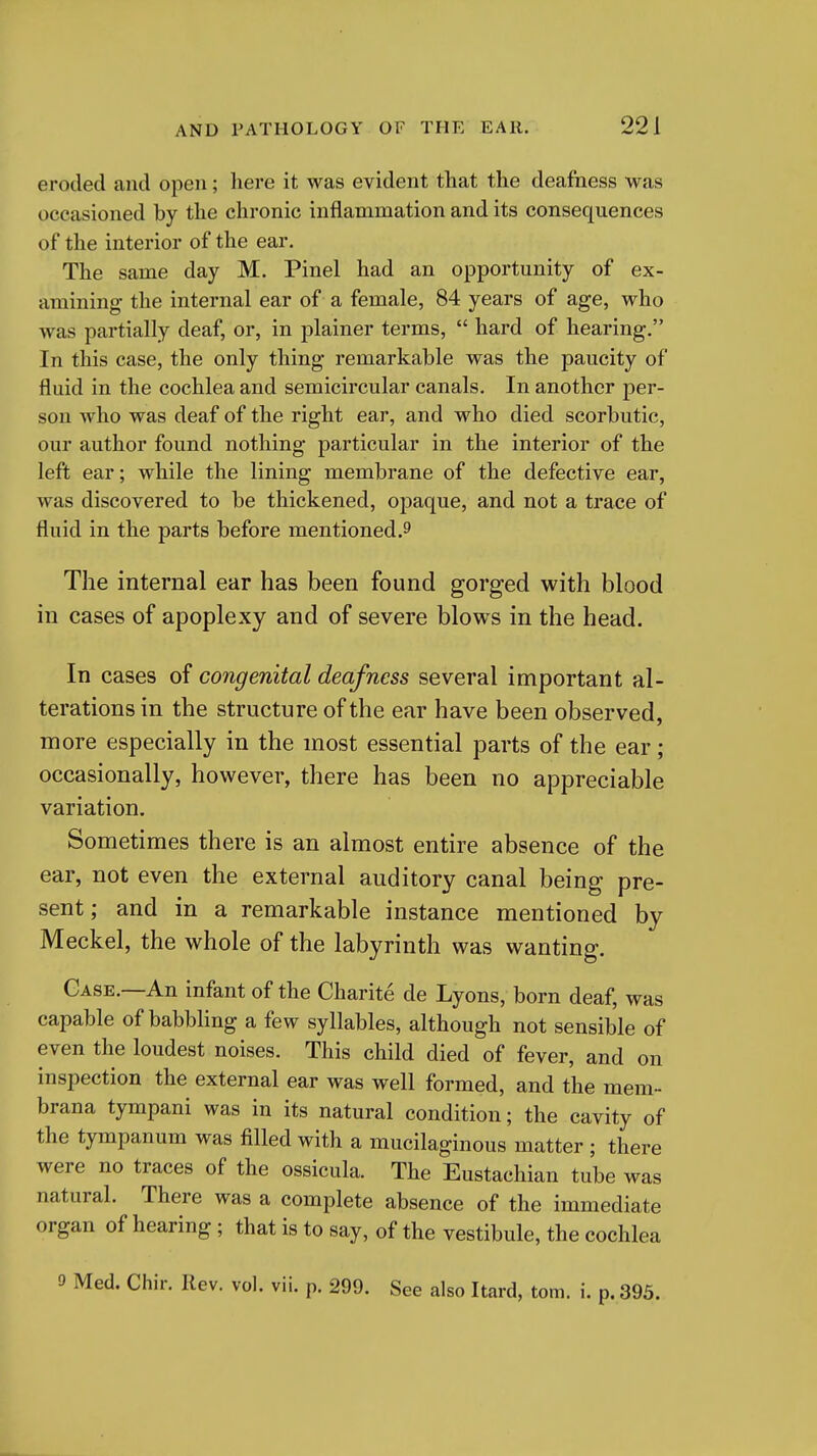 eroded and open; here it was evident that the deafness was occasioned by the chronic inflammation and its consequences of the interior of the ear. The same day M. Pinel had an opportunity of ex- amining the internal ear of a female, 84 years of age, who was partially deaf, or, in plainer terms,  hard of hearing. In this case, the only thing remarkable was the paucity of fluid in the cochlea and semicircular canals. In another per- son who was deaf of the right ear, and who died scorbutic, our author found nothing particular in the interior of the left ear; while the lining membrane of the defective ear, was discovered to be thickened, opaque, and not a trace of fluid in the parts before mentioned.^ The internal ear has been found gorged with blood in cases of apoplexy and of severe blows in the head. In cases of congenital deafness several important al- terations in the structure of the ear have been observed, more especially in the most essential parts of the ear; occasionally, however, there has been no appreciable variation. Sometimes there is an almost entire absence of the ear, not even the external auditory canal being pre- sent; and in a remarkable instance mentioned by Meckel, the whole of the labyrinth was wanting. Case.—An infant of the Charite de Lyons, born deaf, was capable of babbhng a few syllables, although not sensible of even the loudest noises. This child died of fever, and on inspection the external ear was well formed, and the mem- brana tympani was in its natural condition; the cavity of the tympanum was filled with a mucilaginous matter ; there were no traces of the ossicula. The Eustachian tube was natural. There was a complete absence of the immediate organ of hearing ; that is to say, of the vestibule, the cochlea 9 Med. Chir. Rev. vol. vii. p. 299. See also Itard, torn. i. p. 395.