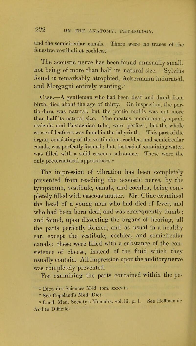 and the semicircular canals. There were no traces of the fenestrsB vestibuli et cochleae.^ The acoustic nerve has been found unusually small, not being of more than half its natural size. Sylvius found it remarkably atrophied, Ackermann indurated, and Morgagni entirely wanting.^ Case.—A gentleman who had been deaf and dumb from birth, died about the age of thirty. On inspection, the por- tio dura was natural, but the portio mollis was not more than half its natural size. The meatus, membrana tympani, ossicula, and Eustachian tube, were perfect; but the whole cause of deafness was found in the labyrinth. This part of the organ, consisting of the vestibulum, cochlea, and semicircular canals, was perfectly formed; but, instead of containing water, was filled with a solid caseous substance. These were the only preternatural appearances.^ The impression of vibration has been completely prevented from reaching the acoustic nerve, by the tympanum, vestibule, canals, and cochlea, being com- pletely filled with caseous matter. Mr. Cline examined the head of a young man who had died of fever, and who had been born deaf, and was consequently dumb ; and found, upon dissecting the organs of hearing, all the parts perfectly formed, and as usual in a healthy ear, except the vestibule, cochlea, and semicircular canals; these were filled with a substance of the con- sistence of cheese, instead of the fluid which they usually contain. All impression upon the auditory nerve was completely prevented. For examining the parts contained within the pe- 1 Diet, des Sciences Med torn, xxxviii. 2 See Copeland's Med. Diet. 3 Lond. Med. Society's Memoirs, vol. iii. p. 1. See Hoffman de Audita Difficile.
