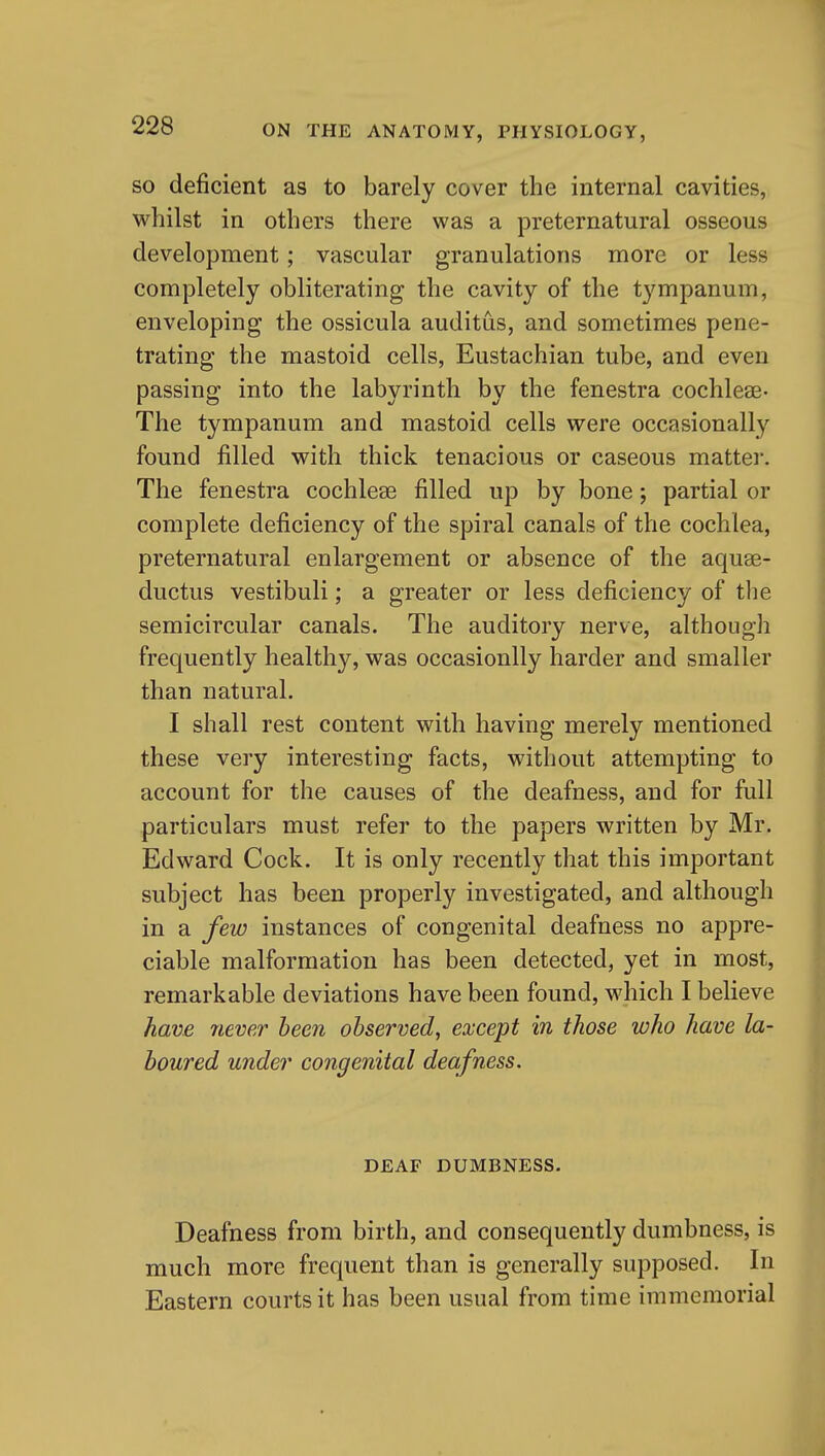 SO deficient as to barely cover the internal cavities, whilst in others there was a preternatural osseous development; vascular granulations more or less completely obliterating the cavity of the t3'^mpanum, enveloping the ossicula auditus, and sometimes pene- trating the mastoid cells. Eustachian tube, and even passing into the labyrinth by the fenestra cochleae- The tympanum and mastoid cells were occasionally found filled with thick tenacious or caseous matter. The fenestra cochleae filled up by bone; partial or complete deficiency of the spiral canals of the cochlea, preternatural enlargement or absence of the aquae- ductus vestibuli; a greater or less deficiency of the semicircular canals. The auditory nerve, although frequently healthy, was occasionlly harder and smaller than natural. I shall rest content with having merely mentioned these very interesting facts, without attempting to account for the causes of the deafness, and for full particulars must refer to the papers written by Mr. Edward Cock. It is only recently that this important subject has been properly investigated, and although in a few instances of congenital deafness no appre- ciable malformation has been detected, yet in most, remarkable deviations have been found, which I believe have never been observed, except in those who have la- boured under congenital deafness. DEAF DUMBNESS. Deafness from birth, and consequently dumbness, is much more frequent than is generally supposed. In Eastern courts it has been usual from time immemorial