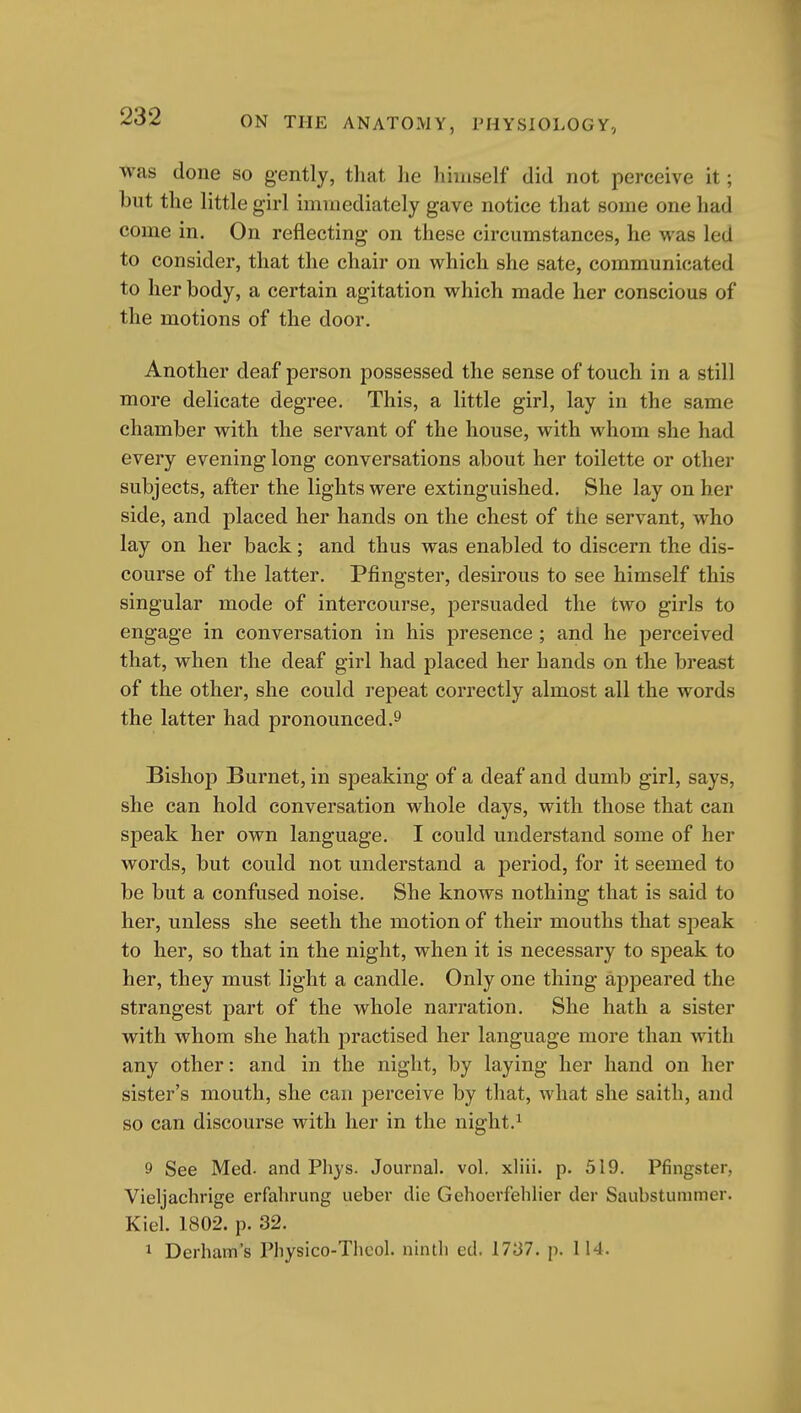 was done so gently, that he himself did not perceive it; but the little girl immediately gave notice that some one had come in. On reflecting on these circumstances, he was led to consider, that the chair on which she sate, communicated to her body, a certain agitation which made her conscious of the motions of the door. Another deaf person possessed the sense of touch in a still more delicate degree. This, a little girl, lay in the same chamber with the servant of the house, with whom she had every evening long conversations about her toilette or other subjects, after the lights were extinguished. She lay on her side, and placed her hands on the chest of the servant, who lay on her back; and thus was enabled to discern the dis- course of the latter. Pfingster, desirous to see himself this singular mode of intercourse, persuaded the two girls to engage in conversation in his presence ; and he perceived that, when the deaf girl had placed her hands on the breast of the other, she could repeat correctly almost all the words the latter had pronounced.9 Bishop Burnet, in speaking of a deaf and dumb girl, says, she can hold conversation whole days, with those that can speak her own language. I could understand some of her words, but could not understand a period, for it seemed to be but a confused noise. She knows nothing that is said to her, unless she seeth the motion of their mouths that speak to her, so that in the night, when it is necessary to speak to her, they must light a candle. Only one thing appeared the strangest part of the whole narration. She hath a sister with whom she hath practised her language more than with any other: and in the night, by laying her hand on her sister's mouth, she can perceive by that, what she saith, and so can discourse with her in the night.^ 9 See Med. and Phys. Journal, vol. xliii. p. 519. Pfingster, Vieljachrige erfahrung ueber die Gehoerfelilier der Saubstummer. Kiel. 1802. p. 32. 1 Derham's Pliysico-Thcol. ninth ed. 1737. p. 114.
